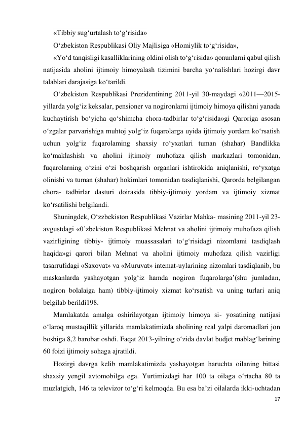 17 
 
«Tibbiy sug‘urtalash to‘g‘risida»  
O‘zbekiston Respublikasi Oliy Majlisiga «Homiylik to‘g‘risida»,  
«Yo‘d tanqisligi kasalliklarining oldini olish to‘g‘risida» qonunlarni qabul qilish 
natijasida aholini ijtimoiy himoyalash tizimini barcha yo‘nalishlari hozirgi davr 
talablari darajasiga ko‘tarildi. 
O‘zbekiston Respublikasi Prezidentining 2011-yil 30-maydagi «2011—2015-
yillarda yolg‘iz keksalar, pensioner va nogironlarni ijtimoiy himoya qilishni yanada 
kuchaytirish bo‘yicha qo‘shimcha chora-tadbirlar to‘g‘risida»gi Qaroriga asosan 
o‘zgalar parvarishiga muhtoj yolg‘iz fuqarolarga uyida ijtimoiy yordam ko‘rsatish 
uchun yolg‘iz fuqarolaming shaxsiy ro‘yxatlari tuman (shahar) Bandlikka 
ko‘maklashish va aholini ijtimoiy muhofaza qilish markazlari tomonidan, 
fuqarolarning o‘zini o‘zi boshqarish organlari ishtirokida aniqlanishi, ro‘yxatga 
olinishi va tuman (shahar) hokimlari tomonidan tasdiqlanishi, Qarorda belgilangan 
chora- tadbirlar dasturi doirasida tibbiy-ijtimoiy yordam va ijtimoiy xizmat 
ko‘rsatilishi belgilandi. 
Shuningdek, O‘zzbekiston Respublikasi Vazirlar Mahka- masining 2011-yil 23-
avgustdagi «0’zbekiston Respublikasi Mehnat va aholini ijtimoiy muhofaza qilish 
vazirligining tibbiy- ijtimoiy muassasalari to‘g‘risidagi nizomlami tasdiqlash 
haqida»gi qarori bilan Mehnat va aholini ijtimoiy muhofaza qilish vazirligi 
tasarrufidagi «Saxovat» va «Muruvat» intemat-uylarining nizomlari tasdiqlanib, bu 
maskanlarda yashayotgan yolg‘iz hamda nogiron fuqarolarga’(shu jumladan, 
nogiron bolalaiga ham) tibbiy-ijtimoiy xizmat ko‘rsatish va uning turlari aniq 
belgilab berildi198. 
Mamlakatda amalga oshirilayotgan ijtimoiy himoya si- yosatining natijasi 
o‘laroq mustaqillik yillarida mamlakatimizda aholining real yalpi daromadlari jon 
boshiga 8,2 barobar oshdi. Faqat 2013-yilning o‘zida davlat budjet mablag‘larining 
60 foizi ijtimoiy sohaga ajratildi. 
Hozirgi davrga kelib mamlakatimizda yashayotgan haruchta oilaning bittasi 
shaxsiy yengil avtomobilga ega. Yurtimizdagi har 100 ta oilaga o‘rtacha 80 ta 
muzlatgich, 146 ta televizor to‘g‘ri kelmoqda. Bu esa ba’zi oilalarda ikki-uchtadan 
