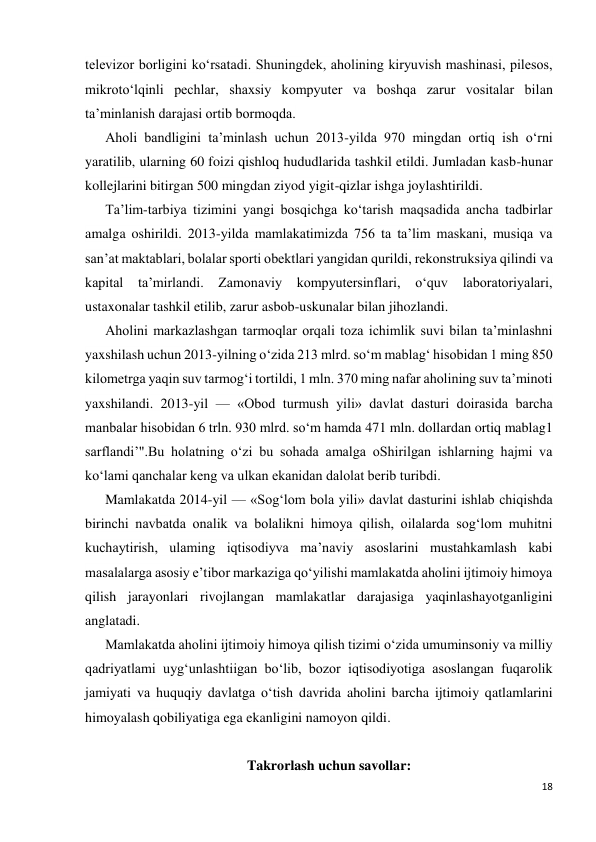 18 
 
televizor borligini ko‘rsatadi. Shuningdek, aholining kiryuvish mashinasi, pilesos, 
mikroto‘lqinli pechlar, shaxsiy kompyuter va boshqa zarur vositalar bilan 
ta’minlanish darajasi ortib bormoqda. 
Aholi bandligini ta’minlash uchun 2013-yilda 970 mingdan ortiq ish o‘rni 
yaratilib, ularning 60 foizi qishloq hududlarida tashkil etildi. Jumladan kasb-hunar 
kollejlarini bitirgan 500 mingdan ziyod yigit-qizlar ishga joylashtirildi. 
Ta’lim-tarbiya tizimini yangi bosqichga ko‘tarish maqsadida ancha tadbirlar 
amalga oshirildi. 2013-yilda mamlakatimizda 756 ta ta’lim maskani, musiqa va 
san’at maktablari, bolalar sporti obektlari yangidan qurildi, rekonstruksiya qilindi va 
kapital 
ta’mirlandi. Zamonaviy kompyutersinflari, o‘quv laboratoriyalari, 
ustaxonalar tashkil etilib, zarur asbob-uskunalar bilan jihozlandi. 
Aholini markazlashgan tarmoqlar orqali toza ichimlik suvi bilan ta’minlashni 
yaxshilash uchun 2013-yilning o‘zida 213 mlrd. so‘m mablag‘ hisobidan 1 ming 850 
kilometrga yaqin suv tarmog‘i tortildi, 1 mln. 370 ming nafar aholining suv ta’minoti 
yaxshilandi. 2013-yil — «Obod turmush yili» davlat dasturi doirasida barcha 
manbalar hisobidan 6 trln. 930 mlrd. so‘m hamda 471 mln. dollardan ortiq mablag1 
sarflandi’".Bu holatning o‘zi bu sohada amalga oShirilgan ishlarning hajmi va 
ko‘lami qanchalar keng va ulkan ekanidan dalolat berib turibdi. 
Mamlakatda 2014-yil — «Sog‘lom bola yili» davlat dasturini ishlab chiqishda 
birinchi navbatda onalik va bolalikni himoya qilish, oilalarda sog‘lom muhitni 
kuchaytirish, ulaming iqtisodiyva ma’naviy asoslarini mustahkamlash kabi 
masalalarga asosiy e’tibor markaziga qo‘yilishi mamlakatda aholini ijtimoiy himoya 
qilish jarayonlari rivojlangan mamlakatlar darajasiga yaqinlashayotganligini 
anglatadi. 
Mamlakatda aholini ijtimoiy himoya qilish tizimi o‘zida umuminsoniy va milliy 
qadriyatlami uyg‘unlashtiigan bo‘lib, bozor iqtisodiyotiga asoslangan fuqarolik 
jamiyati va huquqiy davlatga o‘tish davrida aholini barcha ijtimoiy qatlamlarini 
himoyalash qobiliyatiga ega ekanligini namoyon qildi. 
 
Takrorlash uchun savollar: 
