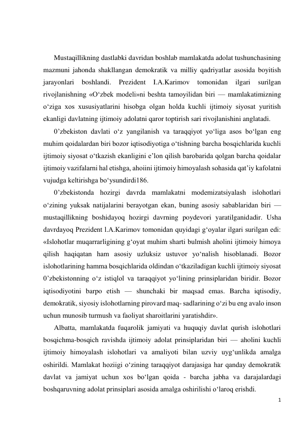 1 
 
 
 
Mustaqillikning dastlabki davridan boshlab mamlakatda adolat tushunchasining 
mazmuni jahonda shakllangan demokratik va milliy qadriyatlar asosida boyitish 
jarayonlari 
boshlandi. 
Prezident 
I.A.Karimov 
tomonidan 
ilgari 
surilgan 
rivojlanishning «O‘zbek modeli»ni beshta tamoyilidan biri — mamlakatimizning 
o‘ziga xos xususiyatlarini hisobga olgan holda kuchli ijtimoiy siyosat yuritish 
ekanligi davlatning ijtimoiy adolatni qaror toptirish sari rivojlanishini anglatadi. 
0’zbekiston davlati o‘z yangilanish va taraqqiyot yo‘liga asos bo‘lgan eng 
muhim qoidalardan biri bozor iqtisodiyotiga o‘tishning barcha bosqichlarida kuchli 
ijtimoiy siyosat o‘tkazish ekanligini e’lon qilish barobarida qolgan barcha qoidalar 
ijtimoiy vazifalarni hal etishga, ahoiini ijtimoiy himoyalash sohasida qat’iy kafolatni 
vujudga keltirishga bo‘ysundirdi186. 
0’zbekistonda hozirgi davrda mamlakatni modemizatsiyalash islohotlari 
o‘zining yuksak natijalarini berayotgan ekan, buning asosiy sabablaridan biri — 
mustaqillikning boshidayoq hozirgi davrning poydevori yaratilganidadir. Usha 
davrdayoq Prezident l.A.Karimov tomonidan quyidagi g‘oyalar ilgari surilgan edi: 
«Islohotlar muqarrarligining g‘oyat muhim sharti bulmish aholini ijtimoiy himoya 
qilish haqiqatan ham asosiy uzluksiz ustuvor yo‘nalish hisoblanadi. Bozor 
islohotlarining hamma bosqichlarida oldindan o‘tkaziladigan kuchli ijtimoiy siyosat 
0’zbekistonning o‘z istiqlol va taraqqiyot yo‘lining prinsiplaridan biridir. Bozor 
iqtisodiyotini barpo etish — shunchaki bir maqsad emas. Barcha iqtisodiy, 
demokratik, siyosiy islohotlarning pirovard maq- sadlarining o‘zi bu eng avalo inson 
uchun munosib turmush va faoliyat sharoitlarini yaratishdir». 
Albatta, mamlakatda fuqarolik jamiyati va huquqiy davlat qurish islohotlari 
bosqichma-bosqich ravishda ijtimoiy adolat prinsiplaridan biri — aholini kuchli 
ijtimoiy himoyalash islohotlari va amaliyoti bilan uzviy uyg‘unlikda amalga 
oshirildi. Mamlakat hoziigi o‘zining taraqqiyot darajasiga har qanday demokratik 
davlat va jamiyat uchun xos bo‘lgan qoida - barcha jabha va darajalardagi 
boshqaruvning adolat prinsiplari asosida amalga oshirilishi o‘laroq erishdi. 
