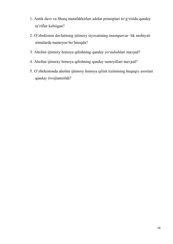 19 
 
1. Antik davr va Sharq mutafakkirlari adolat prinsiplari to‘g‘risida qanday 
ta’riflar keltiigan? 
2. О’zbekiston davlatining ijtimoiy siyosatining insonparvar- lik mohiyati 
nimalarda namoyon bo‘lmoqda? 
3. Aholini ijtimoiy himoya qilishning qanday yo‘nalishlari mavjud? 
4. Aholini ijtimoiy himoya qilishning qanday tamoyillari mavjud? 
5. O‘zbekistonda aholini ijtimoiy himoya qilish tizimining huquqiy asoslari 
qanday rivojlantirildi? 
 
