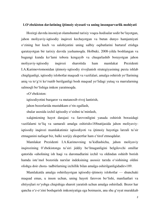 2 
 
 
1.O‘zbekiston davlatining ijtimoiy siyosati va uning insonparvarlik mohiyati 
Hozirgi davrda insoniyat olamshumul tarixiy voqea-hodisalar sodir bo‘layotgan, 
jahon moliyaviy-iqtisodiy inqirozi kechayotgan va butun dunyo hamjamiyati 
o‘zining bor kuch va salohiyatini uning salbiy oqibatlarini bartaraf etishga 
qaratayotgan bir tarixiy davrda yashamoqda. Holbuki, 2008-yilda boshlangan va 
bugungi kunda ko‘lami tobora kengayib va chuqurlashib borayotgan jahon 
moliyaviy-iqtisodiy 
inqirozi 
sharoitida 
ham 
mamlakat 
Prezidenti 
I.A.Karimovtomonidan ijtimoiy-iqtisodiy rivojlanish strategiyasining puxta ishlab 
chiqilganligi, iqtisodiy islohotlar maqsadi va vazifalari, amalga oshirish yo‘llarining 
aniq va to‘g‘ri ko‘rsatib berilganligi bosh maqsad yo‘lidagi yutuq va marralarning 
salmoqli bo‘lishiga imkon yaratmoqda. 
«O‘zbekiston:  
iqtisodiyotini barqaror va mutanosib rivoj lantirish, 
jahon bozorlarida mustahkam o‘rin egallash,  
shular asosida izchil iqtisodiy o‘sishni ta’minlash,  
xalqimizning hayot darajasi va farovonligini yanada oshirish borasidagi 
vazifalarni to‘liq va samarali amalga oshirish»188natijasida jahon moliyaviy- 
iqtisodiy inqirozi mamlakatimiz iqtisodiyoti va ijtimoiy hayotiga larzali ta’sir 
etmaganini nafaqat biz, balki xorijiy ekspertlar ham e’tirof etmoqdalar. 
Mamlakat Prezidenti I.A.Karimovning ta’kidlashicha, jahon moliyaviy 
inqirozining 0’zbekistonga ta’siri jiddiy bo‘Imaganligini belgilovchi omillar 
qatorida «aholining ish haqi va daromadlarini izchil va oldindan oshirib borish 
hamda iste’mol bozorida narxlar indeksining asossiz tarzda o‘sishining oldini 
olishga doir chora- tadbirlarning izchillik bilan amalga oshirilganligidadir»189. 
Mamlakatda amalga oshirilayotgan iqtisodiy-ijtimoiy islohotlar — shunchaki 
maqsad emas, u inson uchun, uning hayoti farovon bo‘lishi, manfaatlari va 
ehtiyojlari ro‘yobga chiqishiga sharoit yaratish uchun amalga oshiriladi. Bozor har 
qancha o‘z-o‘zini boshqarish imkoniyatiga ega boimasin, ana shu g‘oyat murakkab 
