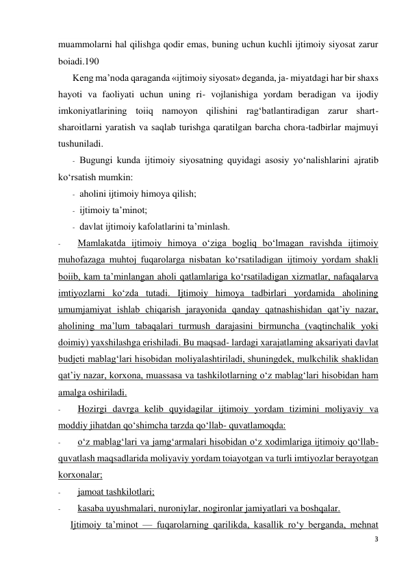 3 
 
muammolarni hal qilishga qodir emas, buning uchun kuchli ijtimoiy siyosat zarur 
boiadi.190 
Keng ma’noda qaraganda «ijtimoiy siyosat» deganda, ja- miyatdagi har bir shaxs 
hayoti va faoliyati uchun uning ri- vojlanishiga yordam beradigan va ijodiy 
imkoniyatlarining toiiq namoyon qilishini rag‘batlantiradigan zarur shart-
sharoitlarni yaratish va saqlab turishga qaratilgan barcha chora-tadbirlar majmuyi 
tushuniladi. 
- Bugungi kunda ijtimoiy siyosatning quyidagi asosiy yo‘nalishlarini ajratib 
ko‘rsatish mumkin: 
- aholini ijtimoiy himoya qilish; 
- ijtimoiy ta’minot; 
- davlat ijtimoiy kafolatlarini ta’minlash. 
- 
Mamlakatda ijtimoiy himoya o‘ziga bogliq bo‘lmagan ravishda ijtimoiy 
muhofazaga muhtoj fuqarolarga nisbatan ko‘rsatiladigan ijtimoiy yordam shakli 
boiib, kam ta’minlangan aholi qatlamlariga ko‘rsatiladigan xizmatlar, nafaqalarva 
imtiyozlarni ko‘zda tutadi. Ijtimoiy himoya tadbirlari yordamida aholining 
umumjamiyat ishlab chiqarish jarayonida qanday qatnashishidan qat’iy nazar, 
aholining ma’lum tabaqalari turmush darajasini birmuncha (vaqtinchalik yoki 
doimiy) yaxshilashga erishiladi. Bu maqsad- lardagi xarajatlaming aksariyati davlat 
budjeti mablag‘lari hisobidan moliyalashtiriladi, shuningdek, mulkchilik shaklidan 
qat’iy nazar, korxona, muassasa va tashkilotlarning o‘z mablag‘lari hisobidan ham 
amalga oshiriladi. 
- 
Hozirgi davrga kelib quyidagilar ijtimoiy yordam tizimini moliyaviy va 
moddiy jihatdan qo‘shimcha tarzda qo‘llab- quvatlamoqda: 
- 
o‘z mablag‘lari va jamg‘armalari hisobidan o‘z xodimlariga ijtimoiy qo‘llab-
quvatlash maqsadlarida moliyaviy yordam toiayotgan va turli imtiyozlar berayotgan 
korxonalar; 
- 
jamoat tashkilotlari; 
- 
kasaba uyushmalari, nuroniylar, nogironlar jamiyatlari va boshqalar. 
Ijtimoiy ta’minot — fuqarolarning qarilikda, kasallik ro‘y berganda, mehnat 
