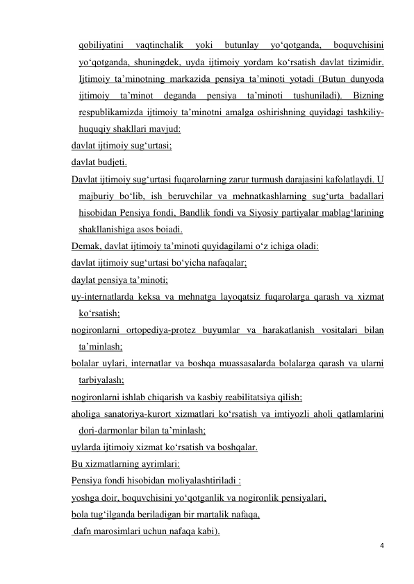 4 
 
qobiliyatini 
vaqtinchalik 
yoki 
butunlay 
yo‘qotganda, 
boquvchisini 
yo‘qotganda, shuningdek, uyda ijtimoiy yordam ko‘rsatish davlat tizimidir. 
Ijtimoiy ta’minotning markazida pensiya ta’minoti yotadi (Butun dunyoda 
ijtimoiy 
ta’minot 
deganda 
pensiya 
ta’minoti 
tushuniladi). 
Bizning 
respublikamizda ijtimoiy ta’minotni amalga oshirishning quyidagi tashkiliy-
huquqiy shakllari mavjud: 
davlat ijtimoiy sug‘urtasi; 
davlat budjeti. 
Davlat ijtimoiy sug‘urtasi fuqarolarning zarur turmush darajasini kafolatlaydi. U 
majburiy bo‘lib, ish beruvchilar va mehnatkashlarning sug‘urta badallari 
hisobidan Pensiya fondi, Bandlik fondi va Siyosiy partiyalar mablag‘larining 
shakllanishiga asos boiadi. 
Demak, davlat ijtimoiy ta’minoti quyidagilami o‘z ichiga oladi: 
davlat ijtimoiy sug‘urtasi bo‘yicha nafaqalar; 
daylat pensiya ta’minoti; 
uy-internatlarda keksa va mehnatga layoqatsiz fuqarolarga qarash va xizmat 
ko‘rsatish; 
nogironlarni ortopediya-protez buyumlar va harakatlanish vositalari bilan 
ta’minlash; 
bolalar uylari, internatlar va boshqa muassasalarda bolalarga qarash va ularni 
tarbiyalash; 
nogironlarni ishlab chiqarish va kasbiy reabilitatsiya qilish; 
aholiga sanatoriya-kurort xizmatlari ko‘rsatish va imtiyozli aholi qatlamlarini 
dori-darmonlar bilan ta’minlash; 
uylarda ijtimoiy xizmat ko‘rsatish va boshqalar. 
Bu xizmatlarning ayrimlari: 
Pensiya fondi hisobidan moliyalashtiriladi : 
yoshga doir, boquvchisini yo‘qotganlik va nogironlik pensiyalari,  
bola tug‘ilganda beriladigan bir martalik nafaqa, 
 dafn marosimlari uchun nafaqa kabi). 
