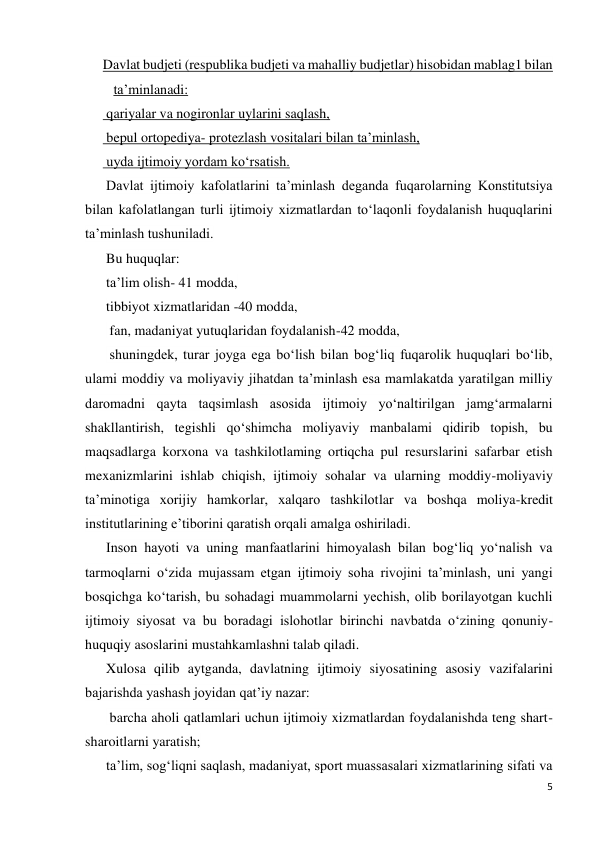 5 
 
Davlat budjeti (respublika budjeti va mahalliy budjetlar) hisobidan mablag1 bilan 
ta’minlanadi: 
 qariyalar va nogironlar uylarini saqlash, 
 bepul ortopediya- protezlash vositalari bilan ta’minlash, 
 uyda ijtimoiy yordam ko‘rsatish. 
Davlat ijtimoiy kafolatlarini ta’minlash deganda fuqarolarning Konstitutsiya 
bilan kafolatlangan turli ijtimoiy xizmatlardan to‘laqonli foydalanish huquqlarini 
ta’minlash tushuniladi.   
Bu huquqlar: 
ta’lim olish- 41 modda,  
tibbiyot xizmatlaridan -40 modda, 
 fan, madaniyat yutuqlaridan foydalanish-42 modda, 
 shuningdek, turar joyga ega bo‘lish bilan bog‘liq fuqarolik huquqlari bo‘lib, 
ulami moddiy va moliyaviy jihatdan ta’minlash esa mamlakatda yaratilgan milliy 
daromadni qayta taqsimlash asosida ijtimoiy yo‘naltirilgan jamg‘armalarni 
shakllantirish, tegishli qo‘shimcha moliyaviy manbalami qidirib topish, bu 
maqsadlarga korxona va tashkilotlaming ortiqcha pul resurslarini safarbar etish 
mexanizmlarini ishlab chiqish, ijtimoiy sohalar va ularning moddiy-moliyaviy 
ta’minotiga xorijiy hamkorlar, xalqaro tashkilotlar va boshqa moliya-kredit 
institutlarining e’tiborini qaratish orqali amalga oshiriladi. 
Inson hayoti va uning manfaatlarini himoyalash bilan bog‘liq yo‘nalish va 
tarmoqlarni o‘zida mujassam etgan ijtimoiy soha rivojini ta’minlash, uni yangi 
bosqichga ko‘tarish, bu sohadagi muammolarni yechish, olib borilayotgan kuchli 
ijtimoiy siyosat va bu boradagi islohotlar birinchi navbatda o‘zining qonuniy- 
huquqiy asoslarini mustahkamlashni talab qiladi. 
Xulosa qilib aytganda, davlatning ijtimoiy siyosatining asosiy vazifalarini 
bajarishda yashash joyidan qat’iy nazar: 
 barcha aholi qatlamlari uchun ijtimoiy xizmatlardan foydalanishda teng shart- 
sharoitlarni yaratish;  
ta’lim, sog‘liqni saqlash, madaniyat, sport muassasalari xizmatlarining sifati va 
