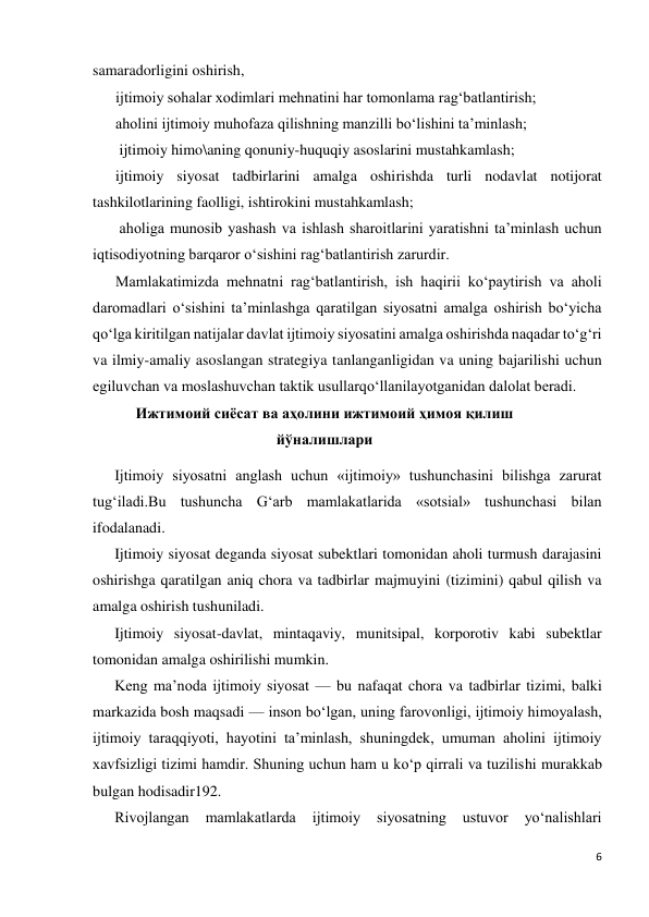 6 
 
samaradorligini oshirish,  
ijtimoiy sohalar xodimlari mehnatini har tomonlama rag‘batlantirish;  
aholini ijtimoiy muhofaza qilishning manzilli bo‘lishini ta’minlash; 
 ijtimoiy himo\aning qonuniy-huquqiy asoslarini mustahkamlash;  
ijtimoiy siyosat tadbirlarini amalga oshirishda turli nodavlat notijorat 
tashkilotlarining faolligi, ishtirokini mustahkamlash; 
 aholiga munosib yashash va ishlash sharoitlarini yaratishni ta’minlash uchun 
iqtisodiyotning barqaror o‘sishini rag‘batlantirish zarurdir. 
Mamlakatimizda mehnatni rag‘batlantirish, ish haqirii ko‘paytirish va aholi 
daromadlari o‘sishini ta’minlashga qaratilgan siyosatni amalga oshirish bo‘yicha 
qo‘lga kiritilgan natijalar davlat ijtimoiy siyosatini amalga oshirishda naqadar to‘g‘ri 
va ilmiy-amaliy asoslangan strategiya tanlanganligidan va uning bajarilishi uchun 
egiluvchan va moslashuvchan taktik usullarqo‘llanilayotganidan dalolat beradi. 
Ижтимоий сиёсат ва аҳолини ижтимоий ҳимоя қилиш 
йўналишлари 
Ijtimoiy siyosatni anglash uchun «ijtimoiy» tushunchasini bilishga zarurat 
tug‘iladi.Bu tushuncha G‘arb mamlakatlarida «sotsial» tushunchasi bilan 
ifodalanadi. 
Ijtimoiy siyosat deganda siyosat subektlari tomonidan aholi turmush darajasini 
oshirishga qaratilgan aniq chora va tadbirlar majmuyini (tizimini) qabul qilish va 
amalga oshirish tushuniladi. 
Ijtimoiy siyosat-davlat, mintaqaviy, munitsipal, korporotiv kabi subektlar 
tomonidan amalga oshirilishi mumkin. 
Keng ma’noda ijtimoiy siyosat — bu nafaqat chora va tadbirlar tizimi, balki 
markazida bosh maqsadi — inson bo‘lgan, uning farovonligi, ijtimoiy himoyalash, 
ijtimoiy taraqqiyoti, hayotini ta’minlash, shuningdek, umuman aholini ijtimoiy 
xavfsizligi tizimi hamdir. Shuning uchun ham u ko‘p qirrali va tuzilishi murakkab 
bulgan hodisadir192. 
Rivojlangan 
mamlakatlarda 
ijtimoiy 
siyosatning 
ustuvor 
yo‘nalishlari 
