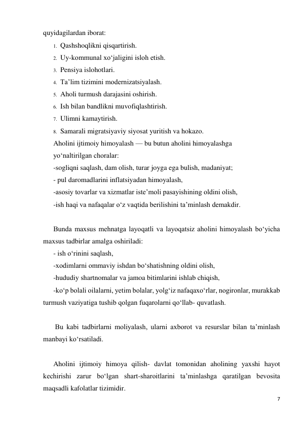 7 
 
quyidagilardan iborat: 
1. Qashshoqlikni qisqartirish. 
2. Uy-kommunal xo‘jaligini isloh etish. 
3. Pensiya islohotlari. 
4. Ta’lim tizimini modernizatsiyalash. 
5. Aholi turmush darajasini oshirish. 
6. Ish bilan bandlikni muvofiqlashtirish. 
7. Ulimni kamaytirish. 
8. Samarali migratsiyaviy siyosat yuritish va hokazo. 
Aholini ijtimoiy himoyalash — bu butun aholini himoyalashga 
yo‘naltirilgan choralar: 
-sogliqni saqlash, dam olish, turar joyga ega bulish, madaniyat; 
- pul daromadlarini inflatsiyadan himoyalash,  
-asosiy tovarlar va xizmatlar iste’moli pasayishining oldini olish,  
-ish haqi va nafaqalar o‘z vaqtida berilishini ta’minlash demakdir. 
 
Bunda maxsus mehnatga layoqatli va layoqatsiz aholini himoyalash bo‘yicha 
maxsus tadbirlar amalga oshiriladi: 
- ish o‘rinini saqlash,  
-xodimlarni ommaviy ishdan bo‘shatishning oldini olish,  
-hududiy shartnomalar va jamoa bitimlarini ishlab chiqish,  
-ko‘p bolali oilalarni, yetim bolalar, yolg‘iz nafaqaxo‘rlar, nogironlar, murakkab 
turmush vaziyatiga tushib qolgan fuqarolarni qo‘llab- quvatlash. 
 
 Bu kabi tadbirlarni moliyalash, ularni axborot va resurslar bilan ta’minlash 
manbayi ko‘rsatiladi. 
 
Aholini ijtimoiy himoya qilish- davlat tomonidan aholining yaxshi hayot 
kechirishi zarur bo‘lgan shart-sharoitlarini ta’minlashga qaratilgan bevosita 
maqsadli kafolatlar tizimidir.  
