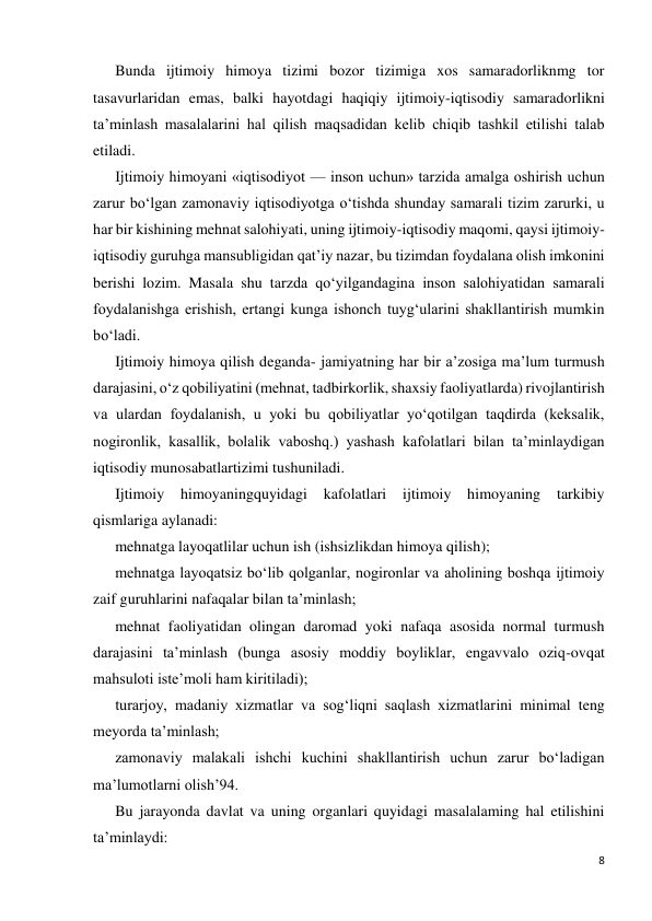 8 
 
Bunda ijtimoiy himoya tizimi bozor tizimiga xos samaradorliknmg tor 
tasavurlaridan emas, balki hayotdagi haqiqiy ijtimoiy-iqtisodiy samaradorlikni 
ta’minlash masalalarini hal qilish maqsadidan kelib chiqib tashkil etilishi talab 
etiladi. 
Ijtimoiy himoyani «iqtisodiyot — inson uchun» tarzida amalga oshirish uchun 
zarur bo‘lgan zamonaviy iqtisodiyotga o‘tishda shunday samarali tizim zarurki, u 
har bir kishining mehnat salohiyati, uning ijtimoiy-iqtisodiy maqomi, qaysi ijtimoiy- 
iqtisodiy guruhga mansubligidan qat’iy nazar, bu tizimdan foydalana olish imkonini 
berishi lozim. Masala shu tarzda qo‘yilgandagina inson salohiyatidan samarali 
foydalanishga erishish, ertangi kunga ishonch tuyg‘ularini shakllantirish mumkin 
bo‘ladi. 
Ijtimoiy himoya qilish deganda- jamiyatning har bir a’zosiga ma’lum turmush 
darajasini, o‘z qobiliyatini (mehnat, tadbirkorlik, shaxsiy faoliyatlarda) rivojlantirish 
va ulardan foydalanish, u yoki bu qobiliyatlar yo‘qotilgan taqdirda (keksalik, 
nogironlik, kasallik, bolalik vaboshq.) yashash kafolatlari bilan ta’minlaydigan 
iqtisodiy munosabatlartizimi tushuniladi. 
Ijtimoiy 
himoyaningquyidagi kafolatlari 
ijtimoiy 
himoyaning 
tarkibiy 
qismlariga aylanadi: 
mehnatga layoqatlilar uchun ish (ishsizlikdan himoya qilish); 
mehnatga layoqatsiz bo‘lib qolganlar, nogironlar va aholining boshqa ijtimoiy 
zaif guruhlarini nafaqalar bilan ta’minlash; 
mehnat faoliyatidan olingan daromad yoki nafaqa asosida normal turmush 
darajasini ta’minlash (bunga asosiy moddiy boyliklar, engavvalo oziq-ovqat 
mahsuloti iste’moli ham kiritiladi); 
turarjoy, madaniy xizmatlar va sog‘liqni saqlash xizmatlarini minimal teng 
meyorda ta’minlash; 
zamonaviy malakali ishchi kuchini shakllantirish uchun zarur bo‘ladigan 
ma’lumotlarni olish’94. 
Bu jarayonda davlat va uning organlari quyidagi masalalaming hal etilishini 
ta’minlaydi: 
