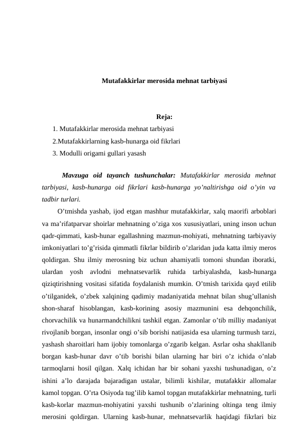 Mutafakkirlar merosida mehnat tarbiyasi
Reja:
1. Mutafakkirlar merosida mehnat tarbiyasi 
2.Mutafakkirlarning kasb-hunarga oid fikrlari
3. Modulli origami gullari yasash
 
 
 Mavzuga  oid  tayanch  tushunchalar: Mutafakkirlar  merosida  mehnat
tarbiyasi,  kasb-hunarga  oid fikrlari  kasb-hunarga  yo’naltirishga  oid o’yin va
tadbir turlari. 
  O’tmishda yashab, ijod etgan mashhur mutafakkirlar, xalq maorifi arboblari
va ma’rifatparvar shoirlar mehnatning o’ziga xos xususiyatlari, uning inson uchun
qadr-qimmati, kasb-hunar egallashning mazmun-mohiyati, mehnatning tarbiyaviy
imkoniyatlari to’g’risida qimmatli fikrlar bildirib o’zlaridan juda katta ilmiy meros
qoldirgan. Shu ilmiy merosning biz uchun ahamiyatli tomoni shundan iboratki,
ulardan  yosh  avlodni  mehnatsevarlik  ruhida  tarbiyalashda,  kasb-hunarga
qiziqtirishning vositasi sifatida foydalanish mumkin. O’tmish tarixida qayd etilib
o’tilganidek, o’zbek xalqining qadimiy madaniyatida mehnat bilan shug’ullanish
shon-sharaf  hisoblangan,  kasb-korining  asosiy  mazmunini  esa  dehqonchilik,
chorvachilik va hunarmandchilikni tashkil etgan. Zamonlar o’tib milliy madaniyat
rivojlanib borgan, insonlar ongi o’sib borishi natijasida esa ularning turmush tarzi,
yashash sharoitlari ham ijobiy tomonlarga o’zgarib kelgan. Asrlar osha shakllanib
borgan kasb-hunar davr o’tib borishi bilan ularning har biri o’z ichida o’nlab
tarmoqlarni hosil qilgan. Xalq ichidan har bir sohani yaxshi tushunadigan, o’z
ishini  a’lo  darajada  bajaradigan  ustalar,  bilimli  kishilar,  mutafakkir  allomalar
kamol topgan. O’rta Osiyoda tug’ilib kamol topgan mutafakkirlar mehnatning, turli
kasb-korlar  mazmun-mohiyatini yaxshi  tushunib o’zlarining oltinga teng ilmiy
merosini  qoldirgan.  Ularning  kasb-hunar,  mehnatsevarlik  haqidagi  fikrlari  biz

