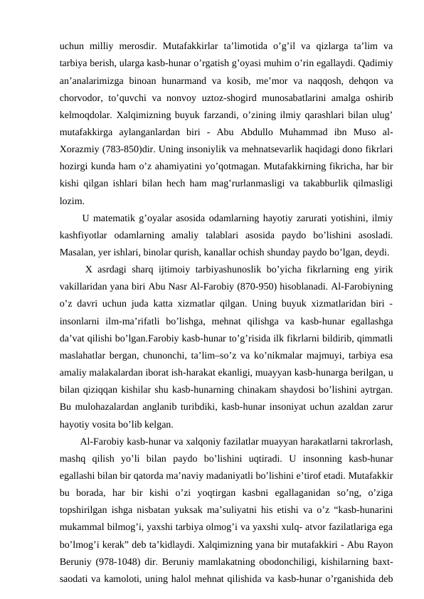 uchun  milliy  merosdir.  Mutafakkirlar  ta’limotida  o’g’il  va  qizlarga  ta’lim  va
tarbiya berish, ularga kasb-hunar o’rgatish g’oyasi muhim o’rin egallaydi. Qadimiy
an’analarimizga binoan hunarmand va kosib, me’mor va naqqosh, dehqon va
chorvodor, to’quvchi va nonvoy uztoz-shogird munosabatlarini amalga oshirib
kelmoqdolar. Xalqimizning buyuk farzandi, o’zining ilmiy qarashlari bilan ulug’
mutafakkirga  aylanganlardan  biri  -  Abu  Abdullo  Muhammad  ibn  Muso  al-
Xorazmiy (783-850)dir. Uning insoniylik va mehnatsevarlik haqidagi dono fikrlari
hozirgi kunda ham o’z ahamiyatini yo’qotmagan. Mutafakkirning fikricha, har bir
kishi qilgan ishlari bilan hech ham mag’rurlanmasligi va takabburlik qilmasligi
lozim. 
  U matematik g’oyalar asosida odamlarning hayotiy zarurati yotishini, ilmiy
kashfiyotlar  odamlarning  amaliy  talablari  asosida  paydo  bo’lishini  asosladi.
Masalan, yer ishlari, binolar qurish, kanallar ochish shunday paydo bo’lgan, deydi. 
  X asrdagi sharq ijtimoiy tarbiyashunoslik bo’yicha fikrlarning eng yirik
vakillaridan yana biri Abu Nasr Al-Farobiy (870-950) hisoblanadi. Al-Farobiyning
o’z davri uchun juda katta xizmatlar qilgan. Uning buyuk xizmatlaridan biri -
insonlarni  ilm-ma’rifatli  bo’lishga,  mehnat  qilishga  va  kasb-hunar  egallashga
da’vat qilishi bo’lgan.Farobiy kasb-hunar to’g’risida ilk fikrlarni bildirib, qimmatli
maslahatlar bergan, chunonchi, ta’lim–so’z va ko’nikmalar majmuyi, tarbiya esa
amaliy malakalardan iborat ish-harakat ekanligi, muayyan kasb-hunarga berilgan, u
bilan qiziqqan kishilar shu kasb-hunarning chinakam shaydosi bo’lishini aytrgan.
Bu mulohazalardan anglanib turibdiki, kasb-hunar insoniyat uchun azaldan zarur
hayotiy vosita bo’lib kelgan.
  Al-Farobiy kasb-hunar va xalqoniy fazilatlar muayyan harakatlarni takrorlash,
mashq  qilish  yo’li  bilan  paydo  bo’lishini  uqtiradi.  U  insonning  kasb-hunar
egallashi bilan bir qatorda ma’naviy madaniyatli bo’lishini e’tirof etadi. Mutafakkir
bu  borada,  har  bir  kishi  o’zi  yoqtirgan  kasbni  egallaganidan  so’ng,  o’ziga
topshirilgan ishga nisbatan yuksak ma’suliyatni his etishi va o’z “kasb-hunarini
mukammal bilmog’i, yaxshi tarbiya olmog’i va yaxshi xulq- atvor fazilatlariga ega
bo’lmog’i kerak” deb ta’kidlaydi. Xalqimizning yana bir mutafakkiri - Abu Rayon
Beruniy (978-1048) dir. Beruniy mamlakatning obodonchiligi, kishilarning baxt-
saodati va kamoloti, uning halol mehnat qilishida va kasb-hunar o’rganishida deb
