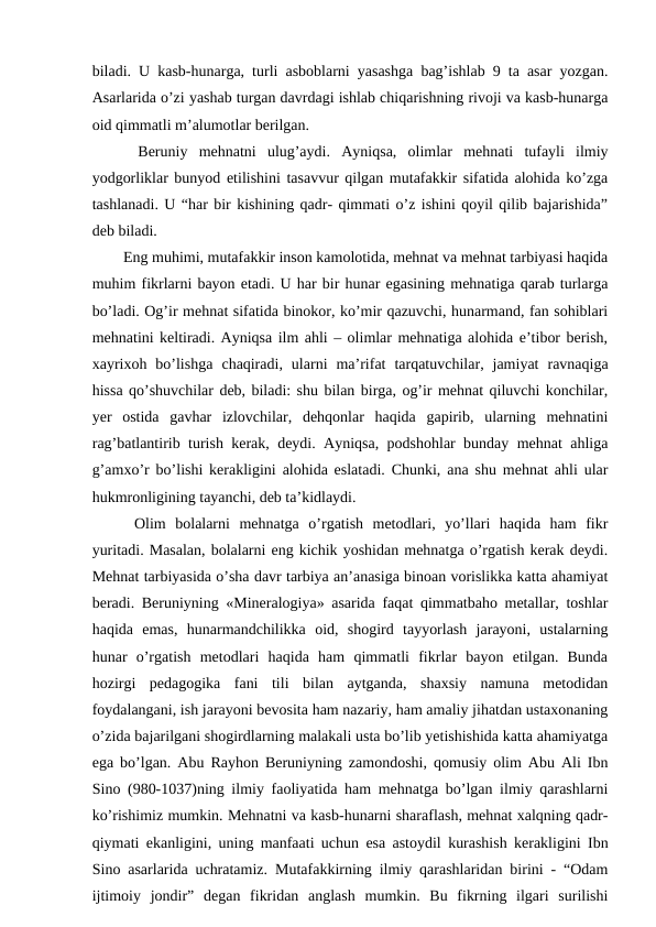 biladi. U kasb-hunarga, turli asboblarni yasashga bag’ishlab 9 ta asar yozgan.
Asarlarida o’zi yashab turgan davrdagi ishlab chiqarishning rivoji va kasb-hunarga
oid qimmatli m’alumotlar berilgan. 
  Beruniy  mehnatni  ulug’aydi.  Ayniqsa,  olimlar  mehnati  tufayli  ilmiy
yodgorliklar bunyod etilishini tasavvur qilgan mutafakkir sifatida alohida ko’zga
tashlanadi. U “har bir kishining qadr- qimmati o’z ishini qoyil qilib bajarishida”
deb biladi. 
  Eng muhimi, mutafakkir inson kamolotida, mehnat va mehnat tarbiyasi haqida
muhim fikrlarni bayon etadi. U har bir hunar egasining mehnatiga qarab turlarga
bo’ladi. Og’ir mehnat sifatida binokor, ko’mir qazuvchi, hunarmand, fan sohiblari
mehnatini keltiradi. Ayniqsa ilm ahli – olimlar mehnatiga alohida e’tibor berish,
xayrixoh  bo’lishga  chaqiradi,  ularni  ma’rifat  tarqatuvchilar,  jamiyat  ravnaqiga
hissa qo’shuvchilar deb, biladi: shu bilan birga, og’ir mehnat qiluvchi konchilar,
yer  ostida  gavhar  izlovchilar,  dehqonlar  haqida  gapirib,  ularning  mehnatini
rag’batlantirib turish kerak, deydi. Ayniqsa, podshohlar bunday mehnat ahliga
g’amxo’r bo’lishi kerakligini alohida eslatadi. Chunki, ana shu mehnat ahli ular
hukmronligining tayanchi, deb ta’kidlaydi. 
  Olim  bolalarni  mehnatga  o’rgatish  metodlari,  yo’llari  haqida  ham  fikr
yuritadi. Masalan, bolalarni eng kichik yoshidan mehnatga o’rgatish kerak deydi.
Mehnat tarbiyasida o’sha davr tarbiya an’anasiga binoan vorislikka katta ahamiyat
beradi. Beruniyning «Mineralogiya» asarida faqat qimmatbaho metallar, toshlar
haqida  emas,  hunarmandchilikka  oid,  shogird  tayyorlash  jarayoni,  ustalarning
hunar  o’rgatish  metodlari  haqida  ham  qimmatli  fikrlar  bayon  etilgan.  Bunda
hozirgi  pedagogika  fani  tili  bilan  aytganda,  shaxsiy  namuna  metodidan
foydalangani, ish jarayoni bevosita ham nazariy, ham amaliy jihatdan ustaxonaning
o’zida bajarilgani shogirdlarning malakali usta bo’lib yetishishida katta ahamiyatga
ega bo’lgan. Abu Rayhon Beruniyning zamondoshi, qomusiy olim Abu Ali Ibn
Sino (980-1037)ning ilmiy faoliyatida ham mehnatga bo’lgan ilmiy qarashlarni
ko’rishimiz mumkin. Mehnatni va kasb-hunarni sharaflash, mehnat xalqning qadr-
qiymati ekanligini, uning manfaati uchun esa astoydil kurashish kerakligini Ibn
Sino asarlarida uchratamiz. Mutafakkirning ilmiy qarashlaridan birini - “Odam
ijtimoiy  jondir”  degan  fikridan  anglash  mumkin.  Bu  fikrning  ilgari  surilishi
