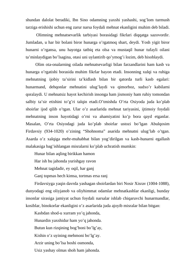 shundan dalolat beradiki, Ibn Sino odamning yaxshi yashashi, sog’lom turmush
tarziga erishishi uchun eng zarur narsa foydali mehnat ekanligini muhim deb biladi.
  Olimning mehnatsevarlik tarbiyasi borasidagi fikrlari diqqatga sazovordir.
Jumladan, u har bir bolani biror hunarga o’rgatmoq shart, deydi. Yosh yigit biror
hunarni o’rgansa, unu hayotga tatbiq eta olsa va mustaqil hunar tufayli oilani
ta’minlaydigan bo’lsagina, otasi uni uylantirib qo’ymog’i lozim, deb hisoblaydi. 
  Olim ota-onalarning oilada mehnatsevarligi bilan farzandlarini ham kasb va
hunarga o’rgatishi borasida muhim fikrlar bayon etadi. Insonning xulqi va ruhiga
mehnatning  ijobiy  ta’sirini  ta’kidlash  bilan  bir  qatorda  turli  kasb  egalari:
hunarmand,  dehqonlar  mehnatini  ulug’laydi  va  qimorboz,  sudxo’r  kabilarni
qoralaydi. U mehnatsiz hayot kechirish insonga ham jismoniy ham ruhiy tomondan
salbiy ta’sir etishini to’g’ri talqin etadi.O’tmishda O’rta Osiyoda juda ko’plab
shoirlar ijod qilib o’tgan. Ular o’z asarlarida mehnat tariyasini, ijtimoiy foydali
mehnatning  inson  hayotidagi  o’rni  va  ahamiyatini  ko’p  bora  qayd  etganlar.
Masalan,  O’rta  Osiyodagi  juda  ko’plab  shoirlar  ustozi  bo’lgan  Abulqosim
Firdavsiy  (934-1020)  o’zining  “Shohnoma”  asarida  mehnatni  ulug’lab  o’tgan.
Asarda o’z xalqiga mehr-muhabbat bilan yog’dirilgan va kasb-hunarni egallash
malakasiga bag’ishlangan misralarni ko’plab uchratish mumkin:
  Hunar bilan aqling birikkan hamon 
  Har ish bu jahonda yurishgay ravon 
  Mehnat tagidadir, ey oqil, har ganj
  Ganj topmas hech kimsa, tortmas ersa ranj 
  Firdavsiyga yaqin davrda yashagan shoirlardan biri Nosir Xisrav (1004-1088),
dunyodagi eng oliyjanob va oliyhimmat odamlar mehnatkashlar ekanligi, bunday
insonlar sirasiga jamiyat uchun foydali narsalar ishlab chiqaruvchi hunarmandlar,
kosiblar, binokorlar ekanligini o’z asarlarida juda ajoyib misralar bilan bitgan: 
  Kasbdan shod-u xurram yo’q jahonda,
  Hunardin yaxshidur ham yo’q jahonda. 
  Butun kun rizqining bog’boni bo’lg’ay, 
  Kishin o’z uyining mehmoni bo’lg’ay. 
  Arzir uning bo’lsa boshi osmonda, 
  Usiz yashay olmas shoh ham jahonda. 
