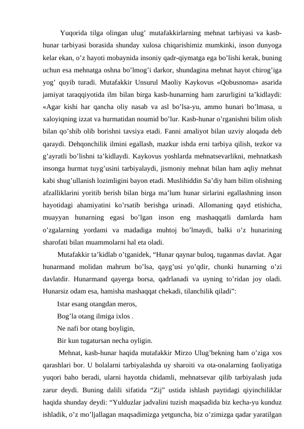   Yuqorida tilga olingan ulug’ mutafakkirlarning mehnat tarbiyasi va kasb-
hunar tarbiyasi borasida shunday xulosa chiqarishimiz mumkinki, inson dunyoga
kelar ekan, o’z hayoti mobaynida insoniy qadr-qiymatga ega bo’lishi kerak, buning
uchun esa mehnatga oshna bo’lmog’i darkor, shundagina mehnat hayot chirog’iga
yog’ quyib turadi. Mutafakkir Unsurul Maoliy Kaykovus «Qobusnoma» asarida
jamiyat taraqqiyotida ilm bilan birga kasb-hunarning ham zarurligini ta’kidlaydi:
«Agar kishi har qancha oliy nasab va asl bo’lsa-yu, ammo hunari bo’lmasa, u
xaloyiqning izzat va hurmatidan noumid bo’lur. Kasb-hunar o’rganishni bilim olish
bilan qo’shib olib borishni tavsiya etadi. Fanni amaliyot bilan uzviy aloqada deb
qaraydi. Dehqonchilik ilmini egallash, mazkur ishda erni tarbiya qilish, tezkor va
g’ayratli bo’lishni ta’kidlaydi. Kaykovus yoshlarda mehnatsevarlikni, mehnatkash
insonga hurmat tuyg’usini tarbiyalaydi, jismoniy mehnat bilan ham aqliy mehnat
kabi shug’ullanish lozimligini bayon etadi. Muslihiddin Sa’diy ham bilim olishning
afzalliklarini yoritib berish bilan birga ma’lum hunar sirlarini egallashning inson
hayotidagi  ahamiyatini  ko’rsatib  berishga  urinadi.  Allomaning  qayd  etishicha,
muayyan  hunarning  egasi  bo’lgan  inson  eng  mashaqqatli  damlarda  ham
o’zgalarning  yordami  va  madadiga  muhtoj  bo’lmaydi,  balki  o’z  hunarining
sharofati bilan muammolarni hal eta oladi. 
  Mutafakkir ta’kidlab o’tganidek, “Hunar qaynar buloq, tuganmas davlat. Agar
hunarmand  molidan  mahrum  bo’lsa,  qayg’usi  yo’qdir,  chunki  hunarning  o’zi
davlatdir. Hunarmand qayerga borsa, qadrlanadi va uyning to’ridan joy oladi.
Hunarsiz odam esa, hamisha mashaqqat chekadi, tilanchilik qiladi”: 
  Istar esang otangdan meros, 
  Bog’la otang ilmiga ixlos . 
  Ne nafi bor otang boyligin, 
  Bir kun tugatursan necha oyligin. 
  Mehnat, kasb-hunar haqida mutafakkir Mirzo Ulug’bekning ham o’ziga xos
qarashlari bor. U bolalarni tarbiyalashda uy sharoiti va ota-onalarning faoliyatiga
yuqori baho beradi, ularni hayotda chidamli, mehnatsevar qilib tarbiyalash juda
zarur deydi. Buning dalili sifatida “Zij” ustida ishlash paytidagi qiyinchiliklar
haqida shunday deydi: “Yulduzlar jadvalini tuzish maqsadida biz kecha-yu kunduz
ishladik, o’z mo’ljallagan maqsadimizga yetguncha, biz o’zimizga qadar yaratilgan
