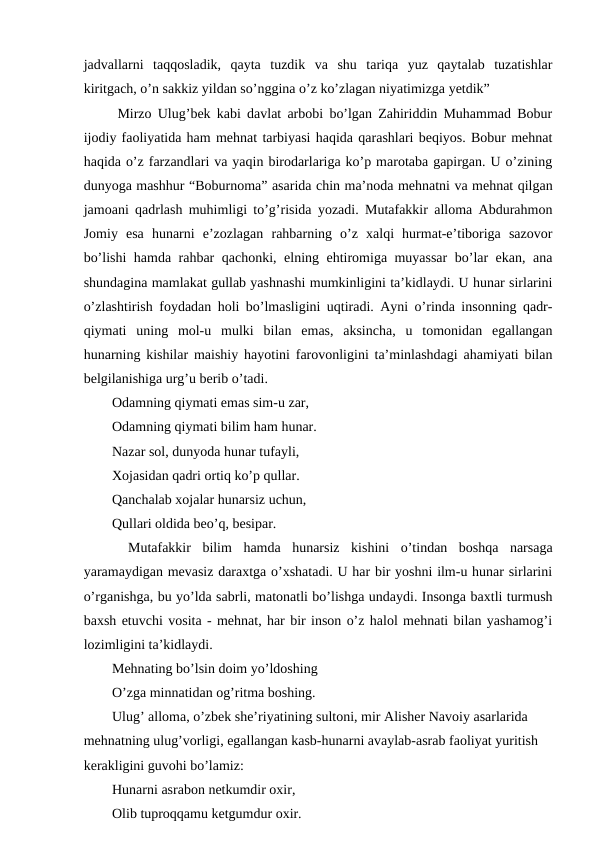 jadvallarni  taqqosladik,  qayta  tuzdik  va  shu  tariqa  yuz  qaytalab  tuzatishlar
kiritgach, o’n sakkiz yildan so’nggina o’z ko’zlagan niyatimizga yetdik” 
  Mirzo Ulug’bek kabi davlat arbobi bo’lgan Zahiriddin Muhammad Bobur
ijodiy faoliyatida ham mehnat tarbiyasi haqida qarashlari beqiyos. Bobur mehnat
haqida o’z farzandlari va yaqin birodarlariga ko’p marotaba gapirgan. U o’zining
dunyoga mashhur “Boburnoma” asarida chin ma’noda mehnatni va mehnat qilgan
jamoani qadrlash muhimligi to’g’risida yozadi. Mutafakkir alloma Abdurahmon
Jomiy  esa  hunarni  e’zozlagan  rahbarning  o’z  xalqi  hurmat-e’tiboriga  sazovor
bo’lishi hamda rahbar qachonki, elning ehtiromiga muyassar  bo’lar ekan, ana
shundagina mamlakat gullab yashnashi mumkinligini ta’kidlaydi. U hunar sirlarini
o’zlashtirish foydadan holi bo’lmasligini uqtiradi. Ayni o’rinda insonning qadr-
qiymati  uning  mol-u  mulki  bilan  emas,  aksincha,  u  tomonidan  egallangan
hunarning kishilar maishiy hayotini farovonligini ta’minlashdagi ahamiyati bilan
belgilanishiga urg’u berib o’tadi.
  Odamning qiymati emas sim-u zar, 
  Odamning qiymati bilim ham hunar.  
  Nazar sol, dunyoda hunar tufayli, 
  Xojasidan qadri ortiq ko’p qullar. 
  Qanchalab xojalar hunarsiz uchun, 
  Qullari oldida beo’q, besipar. 
 
 Mutafakkir  bilim  hamda  hunarsiz  kishini  o’tindan  boshqa  narsaga
yaramaydigan mevasiz daraxtga o’xshatadi. U har bir yoshni ilm-u hunar sirlarini
o’rganishga, bu yo’lda sabrli, matonatli bo’lishga undaydi. Insonga baxtli turmush
baxsh etuvchi vosita - mehnat, har bir inson o’z halol mehnati bilan yashamog’i
lozimligini ta’kidlaydi. 
  Mehnating bo’lsin doim yo’ldoshing
  O’zga minnatidan og’ritma boshing. 
  Ulug’ alloma, o’zbek she’riyatining sultoni, mir Alisher Navoiy asarlarida 
mehnatning ulug’vorligi, egallangan kasb-hunarni avaylab-asrab faoliyat yuritish 
kerakligini guvohi bo’lamiz: 
  Hunarni asrabon netkumdir oxir, 
  Olib tuproqqamu ketgumdur oxir. 

