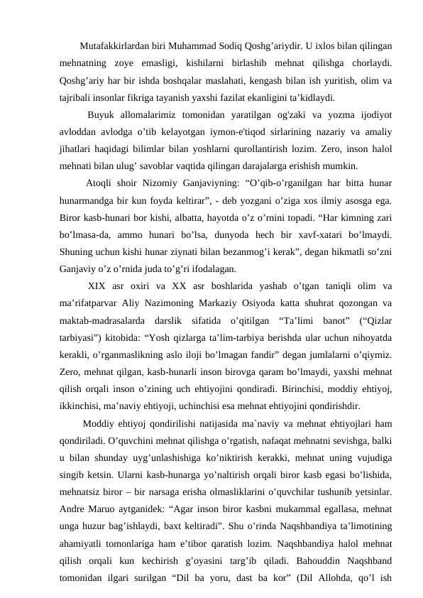   Mutafakkirlardan biri Muhammad Sodiq Qoshg’ariydir. U ixlos bilan qilingan
mehnatning  zoye  emasligi,  kishilarni  birlashib  mehnat  qilishga  chorlaydi.
Qoshg’ariy har bir ishda boshqalar maslahati, kengash bilan ish yuritish, olim va
tajribali insonlar fikriga tayanish yaxshi fazilat ekanligini ta’kidlaydi. 
  Buyuk  allomalarimiz  tomonidan  yaratilgan  og'zaki  va  yozma  ijodiyot
avloddan avlodga o’tib kelayotgan iymon-e'tiqod sirlarining nazariy va amaliy
jihatlari haqidagi bilimlar bilan yoshlarni qurollantirish lozim. Zero, inson halol
mehnati bilan ulug’ savoblar vaqtida qilingan darajalarga erishish mumkin. 
  Atoqli  shoir  Nizomiy  Ganjaviyning:  “O’qib-o’rganilgan  har  bitta  hunar
hunarmandga bir kun foyda keltirar”, - deb yozgani o’ziga xos ilmiy asosga ega.
Biror kasb-hunari bor kishi, albatta, hayotda o’z o’rnini topadi. “Har kimning zari
bo’lmasa-da,  ammo  hunari  bo’lsa,  dunyoda  hech  bir  xavf-xatari  bo’lmaydi.
Shuning uchun kishi hunar ziynati bilan bezanmog’i kerak”, degan hikmatli so’zni
Ganjaviy o’z o’rnida juda to’g’ri ifodalagan. 
  XIX  asr  oxiri  va  XX  asr  boshlarida  yashab  o’tgan  taniqli  olim  va
ma’rifatparvar Aliy Nazimoning Markaziy Osiyoda katta shuhrat qozongan va
maktab-madrasalarda  darslik  sifatida  o’qitilgan  “Ta’limi  banot”  (“Qizlar
tarbiyasi”) kitobida: “Yosh qizlarga ta’lim-tarbiya berishda ular uchun nihoyatda
kerakli, o’rganmaslikning aslo iloji bo’lmagan fandir” degan jumlalarni o’qiymiz.
Zero, mehnat qilgan, kasb-hunarli inson birovga qaram bo’lmaydi, yaxshi mehnat
qilish orqali inson o’zining uch ehtiyojini qondiradi. Birinchisi, moddiy ehtiyoj,
ikkinchisi, ma’naviy ehtiyoji, uchinchisi esa mehnat ehtiyojini qondirishdir. 
  Moddiy ehtiyoj qondirilishi natijasida ma`naviy va mehnat ehtiyojlari ham
qondiriladi. O’quvchini mehnat qilishga o’rgatish, nafaqat mehnatni sevishga, balki
u bilan shunday uyg’unlashishiga ko’niktirish kerakki, mehnat uning vujudiga
singib ketsin. Ularni kasb-hunarga yo’naltirish orqali biror kasb egasi bo’lishida,
mehnatsiz biror – bir narsaga erisha olmasliklarini o’quvchilar tushunib yetsinlar.
Andre Maruo aytganidek: “Agar inson biror kasbni mukammal egallasa, mehnat
unga huzur bag’ishlaydi, baxt keltiradi”. Shu o’rinda Naqshbandiya ta’limotining
ahamiyatli tomonlariga ham e’tibor qaratish lozim. Naqshbandiya halol mehnat
qilish  orqali  kun  kechirish  g’oyasini  targ’ib  qiladi.  Bahouddin  Naqshband
tomonidan  ilgari  surilgan  “Dil  ba  yoru,  dast  ba  kor”  (Dil  Allohda,  qo’l  ish
