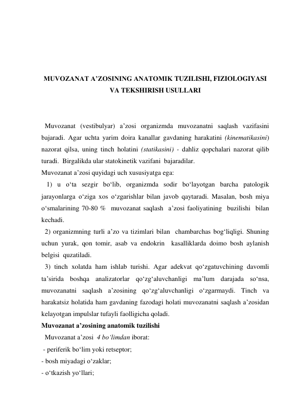 
 
 
 
MUVOZANAT A’ZOSINING ANATOMIK TUZILISHI, FIZIOLOGIYASI 
VA TEKSHIRISH USULLARI 
 
 
  Muvozanat (vestibulyar) a’zosi organizmda muvozanatni saqlash vazifasini 
bajaradi. Agar uchta yarim doira kanallar gavdaning harakatini (kinematikasini) 
nazorat qilsa, uning tinch holatini (statikasini) - dahliz qopchalari nazorat qilib 
turadi.  Birgalikda ular statokinetik vazifani  bajaradilar.  
Muvozanat a’zosi quyidagi uch xususiyatga ega:  
   1) u o‘ta sezgir bo‘lib, organizmda sodir bo‘layotgan barcha patologik 
jarayonlarga o‘ziga xos o‘zgarishlar bilan javob qaytaradi. Masalan, bosh miya 
o‘smalarining 70-80 %  muvozanat saqlash  a’zosi faoliyatining  buzilishi  bilan 
kechadi. 
  2) organizmning turli a’zo va tizimlari bilan  chambarchas bog‘liqligi. Shuning 
uchun yurak, qon tomir, asab va endokrin  kasalliklarda doimo bosh aylanish 
belgisi  quzatiladi. 
  3) tinch xolatda ham ishlab turishi. Agar adekvat qo‘zgatuvchining davomli 
ta’sirida boshqa analizatorlar qo‘zg‘aluvchanligi ma’lum darajada so‘nsa, 
muvozanatni saqlash a’zosining qo‘zg‘aluvchanligi o‘zgarmaydi. Tinch va 
harakatsiz holatida ham gavdaning fazodagi holati muvozanatni saqlash a’zosidan 
kelayotgan impulslar tufayli faolligicha qoladi. 
Muvozanat a’zosining anatomik tuzilishi 
  Muvozanat a’zosi  4 bo‘limdan iborat: 
 - periferik bo‘lim yoki retseptor;  
- bosh miyadagi o‘zaklar;  
- o‘tkazish yo‘llari; 
