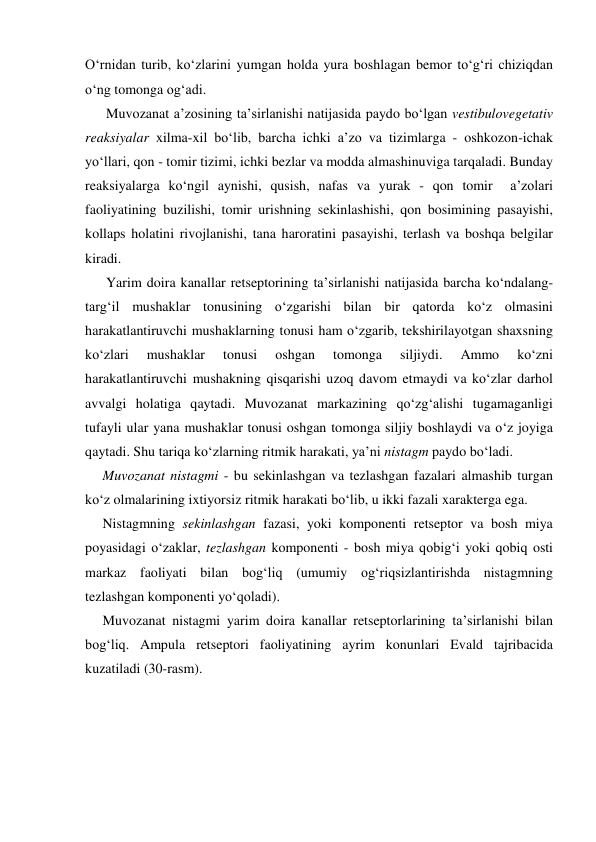 O‘rnidan turib, ko‘zlarini yumgan holda yura boshlagan bemor to‘g‘ri chiziqdan 
o‘ng tomonga og‘adi. 
      Muvozanat a’zosining ta’sirlanishi natijasida paydo bo‘lgan vestibulovegetativ 
reaksiyalar xilma-xil bo‘lib, barcha ichki a’zo va tizimlarga - oshkozon-ichak  
yo‘llari, qon - tomir tizimi, ichki bezlar va modda almashinuviga tarqaladi. Bunday 
reaksiyalarga ko‘ngil aynishi, qusish, nafas va yurak - qon tomir  a’zolari 
faoliyatining buzilishi, tomir urishning sekinlashishi, qon bosimining pasayishi, 
kollaps holatini rivojlanishi, tana haroratini pasayishi, terlash va boshqa belgilar 
kiradi. 
      Yarim doira kanallar retseptorining ta’sirlanishi natijasida barcha ko‘ndalang-
targ‘il mushaklar tonusining o‘zgarishi bilan bir qatorda ko‘z olmasini 
harakatlantiruvchi mushaklarning tonusi ham o‘zgarib, tekshirilayotgan shaxsning 
ko‘zlari 
mushaklar 
tonusi 
oshgan 
tomonga 
siljiydi. 
Ammo 
ko‘zni 
harakatlantiruvchi mushakning qisqarishi uzoq davom etmaydi va ko‘zlar darhol 
avvalgi holatiga qaytadi. Muvozanat markazining qo‘zg‘alishi tugamaganligi 
tufayli ular yana mushaklar tonusi oshgan tomonga siljiy boshlaydi va o‘z joyiga 
qaytadi. Shu tariqa ko‘zlarning ritmik harakati, ya’ni nistagm paydo bo‘ladi. 
     Muvozanat nistagmi - bu sekinlashgan va tezlashgan fazalari almashib turgan 
ko‘z olmalarining ixtiyorsiz ritmik harakati bo‘lib, u ikki fazali xarakterga ega. 
     Nistagmning sekinlashgan fazasi, yoki komponenti retseptor va bosh miya 
poyasidagi o‘zaklar, tezlashgan komponenti - bosh miya qobig‘i yoki qobiq osti 
markaz faoliyati bilan bog‘liq (umumiy og‘riqsizlantirishda nistagmning 
tezlashgan komponenti yo‘qoladi).  
     Muvozanat nistagmi yarim doira kanallar retseptorlarining ta’sirlanishi bilan 
bog‘liq. Ampula retseptori faoliyatining ayrim konunlari Evald tajribacida 
kuzatiladi (30-rasm).  
