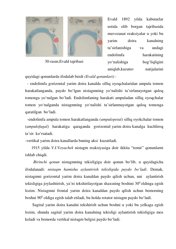 Evald 1892 yilda kabutarlar 
ustida olib borgan tajribasida 
muvozanat reaksiyalar u yoki bu 
yarim 
doira 
kanalning 
ta’sirlanishiga 
va 
undagi 
endolimfa 
harakatining 
yo‘nalishiga 
bog‘liqligini 
aniqlab,kuzatuv 
natijalarini 
quyidagi qonunlarda ifodalab berdi (Evald qonunlari) : 
  - endolimfa gorizontal yarim doira kanalda silliq oyoqchalaridan ampula tomon 
harakatlanganda, paydo bo‘lgan nistagmning yo‘nalishi ta’sirlanayotgan quloq 
tomonga yo‘nalgan bo‘ladi. Endolimfaning harakati ampuladan silliq oyoqchalar 
tomon yo‘nalganda nistagmning yo‘nalishi ta’sirlanmayotgan quloq tomonga 
qaratilgan  bo‘ladi.  
  -endolimfa ampula tomon harakatlanganda (ampulopetal) silliq oyokchalar tomon 
(ampulofugal)   harakatiga   qaraganda   gorizontal yarim doira kanalga  kuchliroq  
ta’sir  ko‘rsatadi.  
-vertikal yarim doira kanallarda buning aksi  kuzatiladi.                                                         
      1915 yilda V.I.Voyachek nistagm reaksiyasiga doir ikkita “temir” qonunlarni 
ishlab chiqdi. 
        Birinchi qonun nistagmning tekisligiga doir qonun bo‘lib, u quyidagicha 
ifodalanadi: nistagm hamisha aylantirish tekisligida paydo bo‘ladi. Demak, 
nistagmni gorizontal yarim doira kanaldan paydo qilish uchun, uni  aylantirish 
tekisligiga joylashtirish, ya’ni tekshirilayotgan shaxsning boshini 300 oldinga egish 
lozim. Nistagmni frontal yarim doira kanaldan paydo qilish uchun bemorning 
boshni 900 oldiga egish talab etiladi, bu holda rotator nistagm paydo bo‘ladi.  
       Sagital yarim doira kanalni tekshirish uchun boshni u yoki bu yelkaga egish 
lozim, shunda sagital yarim doira kanalning tekisligi aylantirish tekisligiga mos 
keladi va bemorda vertikal nistagm belgisi paydo bo‘ladi. 
 
 
30-rasm.Evald tajribasi 
 
