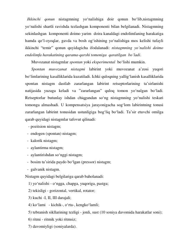   Ikkinchi qonun nistagmning yo‘nalishiga doir qonun bo‘lib,nistagmning 
yo‘nalishi shartli ravishda tezlashgan komponenti bilan belgilanadi. Nistagmning 
sekinlashgan  komponenti doimo yarim  doira kanaldagi endolimfaning harakatiga 
hamda qo‘l-oyoqlar, gavda va bosh og‘ishining yo‘nalishiga mos kelishi tufayli 
ikkinchi “temir” qonun quyidagicha ifodalanadi: nistagmning yo‘nalishi doimo 
endolimfa harakatining qarama-qarshi tomoniga  qaratilgan  bo‘ladi. 
      Muvozanat nistagmlar spontan yoki eksperimental  bo‘lishi mumkin. 
      Spontan muvozanat nistagmi labirint yoki muvozanat a’zosi yuqori 
bo‘limlarining kasalliklarida kuzatiladi. Ichki quloqning yallig‘lanish kasalliklarida 
spontan nistagm dastlab zararlangan labirint retseptorlarining ta’sirlanishi 
natijasida yuzaga keladi va ”zararlangan” quloq tomon yo‘nalgan bo‘ladi. 
Retseptorlar butunlay ishdan chiqgandan so‘ng nistagmning yo‘nalishi teskari 
tomonga almashadi. U kompensatsiya jarayonigacha sog‘lom labirintning tonusi 
zararlangan labirint tonusidan ustunligiga bog‘liq bo‘ladi. Ta’sir etuvchi omilga 
qarab quyidagi nistagmlar tafovut qilinadi: 
   - pozitsion nistagm; 
  -  endogen (spontan) nistagm; 
  -  kalorik nistagm; 
  -  aylantirma nistagm; 
  -  aylantirishdan so‘nggi nistagm; 
  -  bosim ta’sirida paydo bo‘lgan (pressor) nistagm; 
  -  galvanik nistagm. 
Nistagm quyidagi belgilariga qarab baholanadi: 
   1) yo‘nalishi - o‘ngga, chapga, yuqoriga, pastga; 
   2) tekisligi - gorizontal, vertikal, rotator; 
   3) kuchi -I, II, III darajali; 
   4) ko‘lami   - kichik-, o‘rta-, kengko‘lamli; 
   5) tebranish sikllarining tezligi - jonli, sust (10 soniya davomida harakatlar soni); 
   6) ritmi - ritmik yoki ritmsiz; 
   7) davomiyligi (soniyalarda). 
