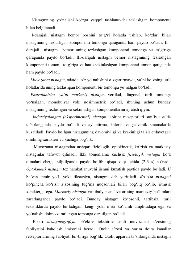      Nistagmning yo‘nalishi ko‘zga yaqqol tashlanuvchi tezlashgan komponenti 
bilan belgilanadi. 
     I-darajali nistagm bemor boshini to‘g‘ri holatda ushlab, ko‘zlari bilan 
nistagmning tezlashgan komponenti tomonga qaraganda ham paydo bo‘ladi; II - 
darajali  nistagm  bemor uning tezlashgan komponenti tomonga va to‘g‘riga 
qaraganda paydo bo‘ladi; III-darajali nistagm bemor nistagmning tezlashgan 
komponenti tomon,  to‘g‘riga va hatto sekinlashgan komponenti tomon qaraganda 
ham paydo bo‘ladi.  
    Muvozanat nistagm, odatda, o‘z yo‘nalishini o‘zgartirmaydi, ya’ni ko‘zning turli 
holatlarida uning tezlashgan komponenti bir tomonga yo‘nalgan bo‘ladi.  
    Ekstralabirint, ya’ni markaziy nistagm vertikal, diagonal, turli tomonga 
yo‘nalgan, monokulyar yoki nosimmetrik bo‘ladi, shuning uchun bunday 
nistagmning tezlashgan va sekinlashgan komponentlarini ajratish qiyin. 
      Indutsiyalangan (eksperimental) nistagm labirint retseptorlari sun’iy usulda 
ta’sirlanganda paydo bo‘ladi va aylantirma, kalorik va galvanik sinamalarda 
kuzatiladi. Paydo bo‘lgan nistagmning davomiyligi va keskinligi ta’sir etilayotgan 
omilning xarakteri va kuchiga bog‘lik. 
       Muvozanat nistagmdan tashqari fiziologik, optokinetik, ko‘rish va markaziy 
nistagmlar tafovut qilinadi. Ikki tomonlama kuchsiz fiziologik nistagm ko‘z 
olmalari chetga siljitilganda paydo bo‘lib, qisqa vaqt ichida (2-3 s) so‘nadi. 
Optokinetik nistagm tez harakatlanuvchi jismni kuzatish paytida paydo bo‘ladi. U 
ba’zan temir yo‘l, yoki fiksatsiya, nistagmi deb yuritiladi. Ko‘rish nistagmi 
ko‘pincha ko‘rish a’zosining tug‘ma nuqsonlari bilan bog‘liq bo‘lib, ritmsiz 
xarakterga ega. Markaziy nistagm vestibulyar analizatorining markaziy bo‘limlari 
zararlanganda paydo bo‘ladi. Bunday nistagm ko‘psonli, tartibsiz, turli 
tekisliklarda paydo bo‘ladigan, keng- yoki o‘rta ko‘lamli amplitudaga ega va 
yo‘nalishi doimo zararlangan tomonga qaratilgan bo‘ladi.   
      Elektr nistagmografiya ob’ektiv tekshiruv usuli muvozanat a’zosining 
faoliyatini baholash imkonini beradi. Otolit a’zosi va yarim doira kanallar 
retseptorlarining faoliyati bir-biriga bog‘lik. Otolit apparati ta’sirlanganda nistagm 

