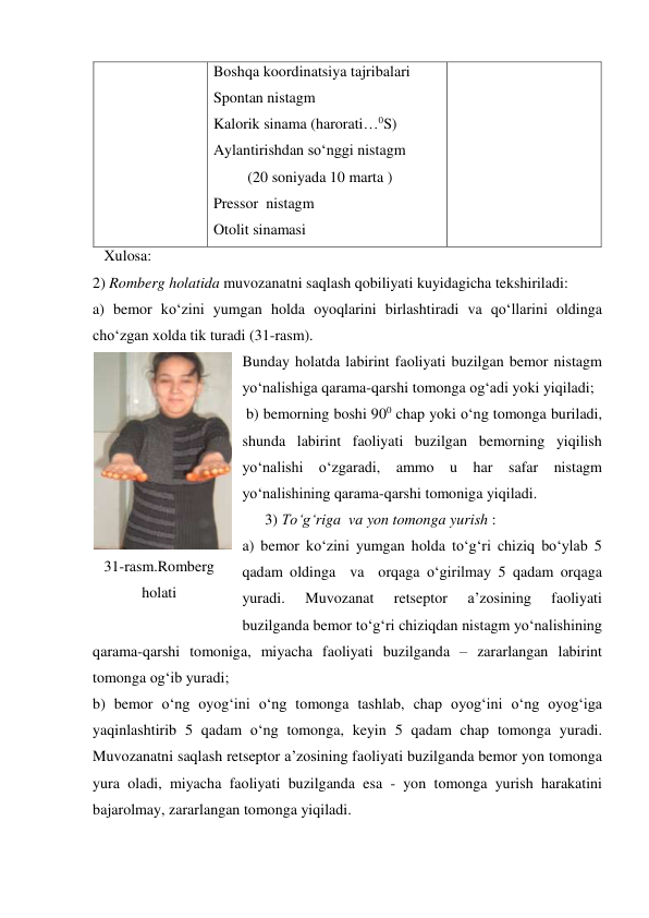 Boshqa koordinatsiya tajribalari                                                 
Spontan nistagm                                  
Kalorik sinama (harorati…0S)  
Aylantirishdan so‘nggi nistagm  
         (20 soniyada 10 marta )                                       
Pressor  nistagm                                  
Otolit sinamasi  
   Xulosa: 
2) Romberg holatida muvozanatni saqlash qobiliyati kuyidagicha tekshiriladi: 
a) bemor ko‘zini yumgan holda oyoqlarini birlashtiradi va qo‘llarini oldinga 
cho‘zgan xolda tik turadi (31-rasm).  
Bunday holatda labirint faoliyati buzilgan bemor nistagm 
yo‘nalishiga qarama-qarshi tomonga og‘adi yoki yiqiladi;  
 b) bemorning boshi 900 chap yoki o‘ng tomonga buriladi, 
shunda labirint faoliyati buzilgan bemorning yiqilish 
yo‘nalishi o‘zgaradi, ammo u har safar nistagm 
yo‘nalishining qarama-qarshi tomoniga yiqiladi.                              
      3) To‘g‘riga  va yon tomonga yurish : 
a) bemor ko‘zini yumgan holda to‘g‘ri chiziq bo‘ylab 5 
qadam oldinga  va  orqaga o‘girilmay 5 qadam orqaga 
yuradi. 
Muvozanat 
retseptor 
a’zosining 
faoliyati 
buzilganda bemor to‘g‘ri chiziqdan nistagm yo‘nalishining 
qarama-qarshi tomoniga, miyacha faoliyati buzilganda – zararlangan labirint 
tomonga og‘ib yuradi; 
b) bemor o‘ng oyog‘ini o‘ng tomonga tashlab, chap oyog‘ini o‘ng oyog‘iga 
yaqinlashtirib 5 qadam o‘ng tomonga, keyin 5 qadam chap tomonga yuradi. 
Muvozanatni saqlash retseptor a’zosining faoliyati buzilganda bemor yon tomonga 
yura oladi, miyacha faoliyati buzilganda esa - yon tomonga yurish harakatini 
bajarolmay, zararlangan tomonga yiqiladi. 
 
31-rasm.Romberg 
holati 
 
