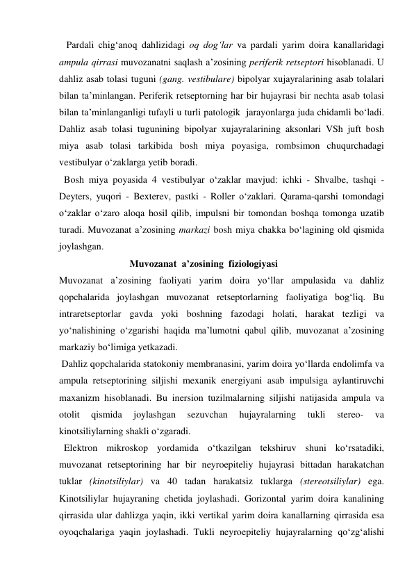    Pardali chig‘anoq dahlizidagi oq dog‘lar va pardali yarim doira kanallaridagi 
ampula qirrasi muvozanatni saqlash a’zosining periferik retseptori hisoblanadi. U 
dahliz asab tolasi tuguni (gang. vestibulare) bipolyar xujayralarining asab tolalari 
bilan ta’minlangan. Periferik retseptorning har bir hujayrasi bir nechta asab tolasi 
bilan ta’minlanganligi tufayli u turli patologik  jarayonlarga juda chidamli bo‘ladi. 
Dahliz asab tolasi tugunining bipolyar xujayralarining aksonlari VSh juft bosh 
miya asab tolasi tarkibida bosh miya poyasiga, rombsimon chuqurchadagi 
vestibulyar o‘zaklarga yetib boradi.  
  Bosh miya poyasida 4 vestibulyar o‘zaklar mavjud: ichki - Shvalbe, tashqi - 
Deyters, yuqori - Bexterev, pastki - Roller o‘zaklari. Qarama-qarshi tomondagi 
o‘zaklar o‘zaro aloqa hosil qilib, impulsni bir tomondan boshqa tomonga uzatib  
turadi. Muvozanat a’zosining markazi bosh miya chakka bo‘lagining old qismida 
joylashgan. 
                             Muvozanat  a’zosining  fiziologiyasi 
Muvozanat a’zosining faoliyati yarim doira yo‘llar ampulasida va dahliz 
qopchalarida joylashgan muvozanat retseptorlarning faoliyatiga bog‘liq. Bu 
intraretseptorlar gavda yoki boshning fazodagi holati, harakat tezligi va 
yo‘nalishining o‘zgarishi haqida ma’lumotni qabul qilib, muvozanat a’zosining 
markaziy bo‘limiga yetkazadi.  
 Dahliz qopchalarida statokoniy membranasini, yarim doira yo‘llarda endolimfa va 
ampula retseptorining siljishi mexanik energiyani asab impulsiga aylantiruvchi 
maxanizm hisoblanadi. Bu inersion tuzilmalarning siljishi natijasida ampula va 
otolit 
qismida 
joylashgan 
sezuvchan 
hujayralarning 
tukli 
stereo- 
va 
kinotsiliylarning shakli o‘zgaradi.  
  Elektron mikroskop yordamida o‘tkazilgan tekshiruv shuni ko‘rsatadiki, 
muvozanat retseptorining har bir neyroepiteliy hujayrasi bittadan harakatchan 
tuklar (kinotsiliylar) va 40 tadan harakatsiz tuklarga (stereotsiliylar) ega. 
Kinotsiliylar hujayraning chetida joylashadi. Gorizontal yarim doira kanalining 
qirrasida ular dahlizga yaqin, ikki vertikal yarim doira kanallarning qirrasida esa 
oyoqchalariga yaqin joylashadi. Tukli neyroepiteliy hujayralarning qo‘zg‘alishi 
