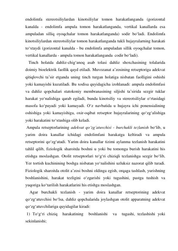 endolimfa stereotsiliylardan kinotsiliylar tomon harakatlanganda (gorizontal 
kanalda - endolimfa ampula tomon harakatlanganda, vertikal kanallarda esa 
ampuladan silliq oyoqchalar tomon harakatlanganda) sodir bo‘ladi. Endolimfa 
kinotsiliylardan stereotsiliylar tomon harakatlanganda tukli hujayralarning harakati 
to‘xtaydi (gorizontal kanalda - bu endolimfa ampuladan sillik oyoqchalar tomon, 
vertikal kanallarda - ampula tomon harakatlanganda  codir bo‘ladi). 
   Tinch holatda dahliz-chig‘anoq asab tolasi dahliz shoxchasining tolalarida 
doimiy bioelektrik faollik qayd etiladi. Muvozanat a’zosining retseptoriga adekvat 
qitiqlovchi ta’sir etganda uning tinch turgan holatiga nisbatan faolligini oshishi 
yoki kamayishi kuzatiladi. Bu xodisa quyidagicha izohlanadi: ampula endolimfasi 
va dahliz qopchalari statokoniy membranasining siljishi ta’sirida sezgir tuklar 
harakat yo‘nalishiga qarab egiladi, bunda kinotsiliy va stereotsiliylar o‘rtasidagi 
masofa ko‘payadi yoki kamayadi. O‘z navbatida u hujayra ichi ponensialining 
oshishiga yoki kamayishiga, oxir-oqibat retseptor hujayralarining qo‘zg‘alishiga 
yoki harakatini to‘xtashiga olib keladi.  
 Ampula retseptorlarining adekvat qo‘zg‘atuvchisi - burchakli tezlanish bo‘lib, u 
yarim doira kanallar ichidagi endolimfani harakatga keltiradi va ampula 
retseptorini qo‘zg‘atadi. Yarim doira kanallar tizimi aylanma tezlanish harakatini 
tahlil qilib, fiziologik sharoitda boshni u yoki bu tomonga burish harakatini his 
etishga moslashgan. Otolit retseptorlari to‘g‘ri chiziqli tezlanishga sezgir bo‘lib, 
Yer tortish kuchinining boshga nisbatan yo‘nalishini uzluksiz nazorat qilib turadi. 
Fiziologik sharoitda otolit a’zosi boshni oldinga egish, orqaga tashlash, yurishning 
boshlanishini, harakat tezligini o‘zgarishi yoki tugashini, pastga tushish va 
yuqoriga ko‘tarilish harakatlarini his etishga moslashgan. 
    Agar burchakli tezlanish - yarim doira kanallar retseptorining adekvat 
qo‘zg‘atuvchisi bo‘lsa, dahliz qopchalarida joylashgan otolit apparatning adekvat 
qo‘zg‘atuvchilariga quyidagilar kiradi: 
 1) To‘g‘ri chiziq  harakatining  boshlanishi  va  tugashi, tezlashishi yoki  
sekinlanishi; 
