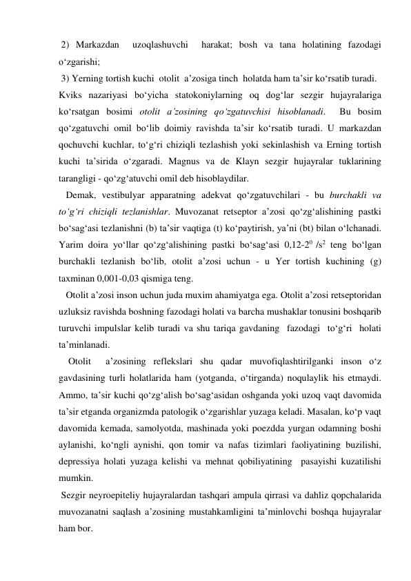  2) Markazdan  uzoqlashuvchi  harakat; bosh va tana holatining fazodagi 
o‘zgarishi; 
 3) Yerning tortish kuchi  otolit  a’zosiga tinch  holatda ham ta’sir ko‘rsatib turadi. 
Kviks nazariyasi bo‘yicha statokoniylarning oq dog‘lar sezgir hujayralariga 
ko‘rsatgan bosimi otolit a’zosining qo‘zgatuvchisi hisoblanadi.  Bu bosim  
qo‘zgatuvchi omil bo‘lib doimiy ravishda ta’sir ko‘rsatib turadi. U markazdan 
qochuvchi kuchlar, to‘g‘ri chiziqli tezlashish yoki sekinlashish va Erning tortish 
kuchi ta’sirida o‘zgaradi. Magnus va de Klayn sezgir hujayralar tuklarining 
tarangligi - qo‘zg‘atuvchi omil deb hisoblaydilar. 
   Demak, vestibulyar apparatning adekvat qo‘zgatuvchilari - bu burchakli va 
to‘g‘ri chiziqli tezlanishlar. Muvozanat retseptor a’zosi qo‘zg‘alishining pastki 
bo‘sag‘asi tezlanishni (b) ta’sir vaqtiga (t) ko‘paytirish, ya’ni (bt) bilan o‘lchanadi. 
Yarim doira yo‘llar qo‘zg‘alishining pastki bo‘sag‘asi 0,12-20 /s2 teng bo‘lgan 
burchakli tezlanish bo‘lib, otolit a’zosi uchun - u Yer tortish kuchining (g) 
taxminan 0,001-0,03 qismiga teng. 
   Otolit a’zosi inson uchun juda muxim ahamiyatga ega. Otolit a’zosi retseptoridan 
uzluksiz ravishda boshning fazodagi holati va barcha mushaklar tonusini boshqarib 
turuvchi impulslar kelib turadi va shu tariqa gavdaning  fazodagi  to‘g‘ri  holati  
ta’minlanadi. 
    Otolit  a’zosining reflekslari shu qadar muvofiqlashtirilganki inson o‘z 
gavdasining turli holatlarida ham (yotganda, o‘tirganda) noqulaylik his etmaydi. 
Ammo, ta’sir kuchi qo‘zg‘alish bo‘sag‘asidan oshganda yoki uzoq vaqt davomida 
ta’sir etganda organizmda patologik o‘zgarishlar yuzaga keladi. Masalan, ko‘p vaqt 
davomida kemada, samolyotda, mashinada yoki poezdda yurgan odamning boshi 
aylanishi, ko‘ngli aynishi, qon tomir va nafas tizimlari faoliyatining buzilishi, 
depressiya holati yuzaga kelishi va mehnat qobiliyatining  pasayishi kuzatilishi 
mumkin. 
 Sezgir neyroepiteliy hujayralardan tashqari ampula qirrasi va dahliz qopchalarida  
muvozanatni saqlash a’zosining mustahkamligini ta’minlovchi boshqa hujayralar 
ham bor. 
