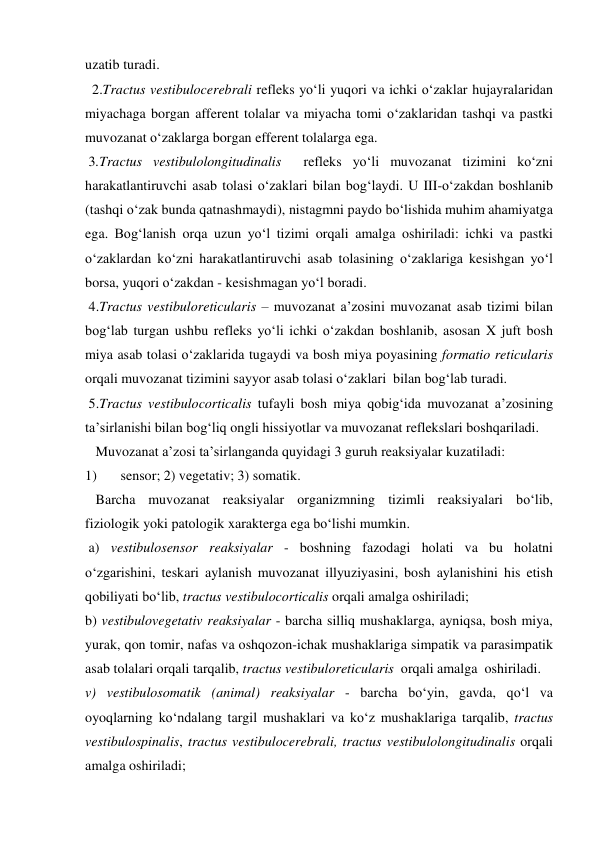 uzatib turadi. 
  2.Tractus vestibulocerebrali refleks yo‘li yuqori va ichki o‘zaklar hujayralaridan 
miyachaga borgan afferent tolalar va miyacha tomi o‘zaklaridan tashqi va pastki 
muvozanat o‘zaklarga borgan efferent tolalarga ega. 
 3.Tractus vestibulolongitudinalis  refleks yo‘li muvozanat tizimini ko‘zni  
harakatlantiruvchi asab tolasi o‘zaklari bilan bog‘laydi. U III-o‘zakdan boshlanib 
(tashqi o‘zak bunda qatnashmaydi), nistagmni paydo bo‘lishida muhim ahamiyatga 
ega. Bog‘lanish orqa uzun yo‘l tizimi orqali amalga oshiriladi: ichki va pastki 
o‘zaklardan ko‘zni harakatlantiruvchi asab tolasining o‘zaklariga kesishgan yo‘l 
borsa, yuqori o‘zakdan - kesishmagan yo‘l boradi.  
 4.Tractus vestibuloreticularis – muvozanat a’zosini muvozanat asab tizimi bilan 
bog‘lab turgan ushbu refleks yo‘li ichki o‘zakdan boshlanib, asosan X juft bosh 
miya asab tolasi o‘zaklarida tugaydi va bosh miya poyasining formatio reticularis 
orqali muvozanat tizimini sayyor asab tolasi o‘zaklari  bilan bog‘lab turadi. 
 5.Tractus vestibulocorticalis tufayli bosh miya qobig‘ida muvozanat a’zosining 
ta’sirlanishi bilan bog‘liq ongli hissiyotlar va muvozanat reflekslari boshqariladi. 
   Muvozanat a’zosi ta’sirlanganda quyidagi 3 guruh reaksiyalar kuzatiladi: 
1) 
sensor; 2) vegetativ; 3) somatik. 
   Barcha muvozanat reaksiyalar organizmning tizimli reaksiyalari bo‘lib, 
fiziologik yoki patologik xarakterga ega bo‘lishi mumkin. 
 a) vestibulosensor reaksiyalar - boshning fazodagi holati va bu holatni 
o‘zgarishini, teskari aylanish muvozanat illyuziyasini, bosh aylanishini his etish 
qobiliyati bo‘lib, tractus vestibulocorticalis orqali amalga oshiriladi; 
b) vestibulovegetativ reaksiyalar - barcha silliq mushaklarga, ayniqsa, bosh miya, 
yurak, qon tomir, nafas va oshqozon-ichak mushaklariga simpatik va parasimpatik 
asab tolalari orqali tarqalib, tractus vestibuloreticularis  orqali amalga  oshiriladi.  
v) vestibulosomatik (animal) reaksiyalar - barcha bo‘yin, gavda, qo‘l va 
oyoqlarning ko‘ndalang targil mushaklari va ko‘z mushaklariga tarqalib, tractus 
vestibulospinalis, tractus vestibulocerebrali, tractus vestibulolongitudinalis orqali 
amalga oshiriladi; 

