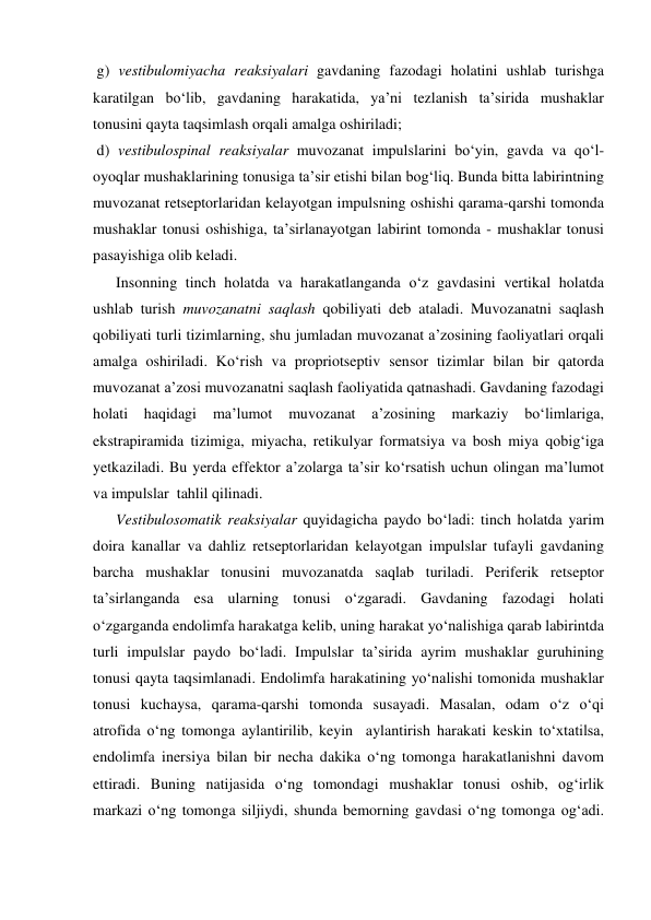  g) vestibulomiyacha reaksiyalari gavdaning fazodagi holatini ushlab turishga 
karatilgan bo‘lib, gavdaning harakatida, ya’ni tezlanish ta’sirida mushaklar 
tonusini qayta taqsimlash orqali amalga oshiriladi; 
 d) vestibulospinal reaksiyalar muvozanat impulslarini bo‘yin, gavda va qo‘l-
oyoqlar mushaklarining tonusiga ta’sir etishi bilan bog‘liq. Bunda bitta labirintning 
muvozanat retseptorlaridan kelayotgan impulsning oshishi qarama-qarshi tomonda 
mushaklar tonusi oshishiga, ta’sirlanayotgan labirint tomonda - mushaklar tonusi 
pasayishiga olib keladi. 
      Insonning tinch holatda va harakatlanganda o‘z gavdasini vertikal holatda 
ushlab turish muvozanatni saqlash qobiliyati deb ataladi. Muvozanatni saqlash 
qobiliyati turli tizimlarning, shu jumladan muvozanat a’zosining faoliyatlari orqali 
amalga oshiriladi. Ko‘rish va propriotseptiv sensor tizimlar bilan bir qatorda 
muvozanat a’zosi muvozanatni saqlash faoliyatida qatnashadi. Gavdaning fazodagi 
holati haqidagi 
ma’lumot 
muvozanat 
a’zosining 
markaziy 
bo‘limlariga, 
ekstrapiramida tizimiga, miyacha, retikulyar formatsiya va bosh miya qobig‘iga 
yetkaziladi. Bu yerda effektor a’zolarga ta’sir ko‘rsatish uchun olingan ma’lumot 
va impulslar  tahlil qilinadi. 
      Vestibulosomatik reaksiyalar quyidagicha paydo bo‘ladi: tinch holatda yarim 
doira kanallar va dahliz retseptorlaridan kelayotgan impulslar tufayli gavdaning 
barcha mushaklar tonusini muvozanatda saqlab turiladi. Periferik retseptor 
ta’sirlanganda esa ularning tonusi o‘zgaradi. Gavdaning fazodagi holati 
o‘zgarganda endolimfa harakatga kelib, uning harakat yo‘nalishiga qarab labirintda 
turli impulslar paydo bo‘ladi. Impulslar ta’sirida ayrim mushaklar guruhining 
tonusi qayta taqsimlanadi. Endolimfa harakatining yo‘nalishi tomonida mushaklar 
tonusi kuchaysa, qarama-qarshi tomonda susayadi. Masalan, odam o‘z o‘qi 
atrofida o‘ng tomonga aylantirilib, keyin  aylantirish harakati keskin to‘xtatilsa, 
endolimfa inersiya bilan bir necha dakika o‘ng tomonga harakatlanishni davom 
ettiradi. Buning natijasida o‘ng tomondagi mushaklar tonusi oshib, og‘irlik 
markazi o‘ng tomonga siljiydi, shunda bemorning gavdasi o‘ng tomonga og‘adi. 
