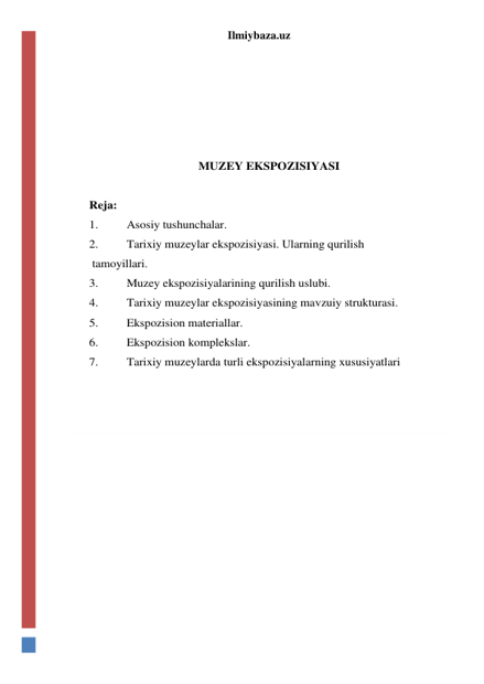 Ilmiybaza.uz 
 
 
 
 
 
 
MUZEY EKSPOZISIYASI 
 
Reja: 
1. 
Asosiy tushunchalar. 
2. 
Tarixiy muzeylar ekspozisiyasi. Ularning qurilish 
 tamoyillari. 
3. 
Muzey ekspozisiyalarining qurilish uslubi. 
4. 
Tarixiy muzeylar ekspozisiyasining mavzuiy strukturasi. 
5. 
Ekspozision materiallar. 
6. 
Ekspozision komplekslar. 
7. 
Tarixiy muzeylarda turli ekspozisiyalarning xususiyatlari 
 
 
 
 
 
 
 
 
 
 
 
 
 
