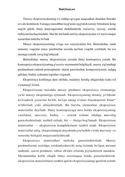 Ilmiybaza.uz 
 
Tarixiy ekspozisiyalarning o'z oddiga qo'ygan maqsadlari shundan iboratki 
avvalo kishilarda Vatanga muxabbat tuyg'usini uyg'otish tarixiy bilimlarni keng 
targ'ib qilish, ilmiy dunyoqarashni shakllantirish, ma'naviy, siyosiy, estetik 
tarbiyani kuchaytirishdir. Har bir davlatda tarixiy ekspozisiyalar o'z tarixi nuqtai 
nazaridan turlicha bo'ladi. 
Muzey ekspozisiyasining o'ziga xos xususiyatlari bor. Birinchidan, unda 
umumiy voqealar emas, predmetlar asosida ma'lum voqelik yoritiladi, bu esa 
insonga estetik zavq bag'ishlaydi. 
Ikkinchidan, muzey ekspozisiyasi asosida ilmiy kontsepsiya yotadi. Bu 
kontsepsiya ekspozisiyaning g'oyaviy mazmunini belgilaydi, muzey yig'imidagi 
predmetlarni tanlash printsiplarini, ularni guruxlashni, kompozisiyasini, tadqiq 
qilishni, badiiy echimini topishni o'rgatadi. 
Ekspozisiya kishilarga dam olishda, madaniy hordiq chiqarishda katta rol 
o'ynamog'i lozim. 
Ekspozisiyani tuzishda muzey predmeti ekspozisiya elementiga 
ya'ni muzey eksponatiga aylanadi. Ekspozisiyaning doimiy yo'ldoshi 
ko'rsatkich yozuvlar bo'lib, ba'zan uning o'rnini fonomaterial bilan* 
to'ldiriladi yoki almashtiriladi. Bu barcha elementlar ekspozision 
materiallar deyiladi. Ilmiy kontsepsiyaga mos holda ekspozisiyaning 
vazifalari, mavzusi, badiiy — estetik echimi talabga muvofiq 
guruxlashtiriladi, tashkil etiladi, bir — biriga bog'lanadi. Ekspozision 
materiallar — ekspozision komplekslarni tashkil etadi. Ekspozision 
materiallar aniq, chegaralangan maydonda joylashib o'zida mavzuiy va 
tomosha birligini mujassamlashtiradi. 
Ekspozisiya 
materiallari 
turlicha 
guruxlashtiriladi. 
Muzey 
predmetlarini tuzishga yordamlashuvchi aniq tizimda bo'lgan mexnat 
mahsuli, san'at predmeti, tabiat ob'ekti sifatida joylashtirish mumkin. 
Mazmunidan kelib chiqib ilmiy asoslangan holda guruxlashtirish, 
ekspozision materiallarni tashkil qilish ekspozisiyaning qurilish uslubi 
