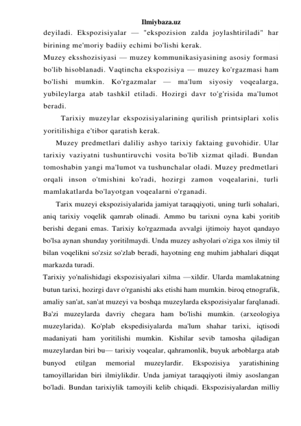 Ilmiybaza.uz 
deyiladi. Ekspozisiyalar — "ekspozision zalda joylashtiriladi" har 
birining me'moriy badiiy echimi bo'lishi kerak. 
Muzey eksshozisiyasi — muzey kommunikasiyasining asosiy formasi 
bo'lib hisoblanadi. Vaqtincha ekspozisiya — muzey ko'rgazmasi ham 
bo'lishi mumkin. Ko'rgazmalar — ma'lum siyosiy voqealarga, 
yubileylarga atab tashkil etiladi. Hozirgi davr to'g'risida ma'lumot 
beradi. 
Tarixiy muzeylar ekspozisiyalarining qurilish printsiplari xolis 
yoritilishiga e'tibor qaratish kerak. 
Muzey predmetlari daliliy ashyo tarixiy faktaing guvohidir. Ular 
tarixiy vaziyatni tushuntiruvchi vosita bo'lib xizmat qiladi. Bundan 
tomoshabin yangi ma'lumot va tushunchalar oladi. Muzey predmetlari 
orqali inson o'tmishini ko'radi, hozirgi zamon voqealarini, turli 
mamlakatlarda bo'layotgan voqealarni o'rganadi. 
Tarix muzeyi ekspozisiyalarida jamiyat taraqqiyoti, uning turli sohalari, 
aniq tarixiy voqelik qamrab olinadi. Ammo bu tarixni oyna kabi yoritib 
berishi degani emas. Tarixiy ko'rgazmada avvalgi ijtimoiy hayot qandayo 
bo'lsa aynan shunday yoritilmaydi. Unda muzey ashyolari o'ziga xos ilmiy til 
bilan voqelikni so'zsiz so'zlab beradi, hayotning eng muhim jabhalari diqqat 
markazda turadi. 
Tarixiy yo'nalishidagi ekspozisiyalari xilma —xildir. Ularda mamlakatning 
butun tarixi, hozirgi davr o'rganishi aks etishi ham mumkin. biroq etnografik, 
amaliy san'at, san'at muzeyi va boshqa muzeylarda ekspozisiyalar farqlanadi. 
Ba'zi muzeylarda davriy chegara ham bo'lishi mumkin. (arxeologiya 
muzeylarida). Ko'plab ekspedisiyalarda ma'lum shahar tarixi, iqtisodi 
madaniyati ham yoritilishi mumkin. Kishilar sevib tamosha qiladigan 
muzeylardan biri bu— tarixiy voqealar, qahramonlik, buyuk arboblarga atab 
bunyod 
etilgan 
memorial 
muzeylardir. 
Ekspozisiya 
yaratishining 
tamoyillaridan biri ilmiylikdir. Unda jamiyat taraqqiyoti ilmiy asoslangan 
bo'ladi. Bundan tarixiylik tamoyili kelib chiqadi. Ekspozisiyalardan milliy 
