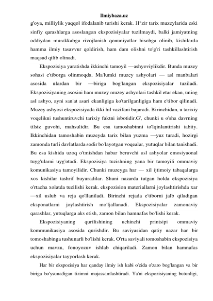 Ilmiybaza.uz 
g'oya, milliylik yaqqol ifodalanib turishi kerak. H°zir tarix muzeylarida eski 
sinfiy qarashlarga asoslangan ekspozisiyalar tuzilmaydi, balki jamiyatning 
oddiydan murakkabga rivojlanish qonuniyatlar hisobga olinib, kishilarda 
hamma ilmiy tasavvur qoldirish, ham dam olishni to'g'ri tashkillashtirish 
maqsad qilib olinadi. 
Ekspozisiya yaratishda ikkinchi tamoyil —ashyoviylikdir. Bunda muzey 
sohasi e'tiborga olinmoqda. Ma'lumki muzey ashyolari — asl manbalari 
asosida 
ulardan 
bir 
—biriga 
bog'langan 
ekspozisiyalar 
tuziladi. 
Ekspozisiyaning asosini ham muzey muzey ashyolari tashkil etar ekan, uning 
asl ashyo, ayni san'at asari ekanligiga ko'tarilganligiga ham e'tibor qilinadi. 
Muzey ashyosi ekspozisiyada ikki hil vazifani bajaradi. Birinchidan, u tarixiy 
voqelikni tushuntiruvchi tarixiy faktni isbotidir.G', chunki u o'sha davrning 
tilsiz guvohi, mahsulidir. Bu esa tamoshabinni to'lqinlantirishi tabiiy. 
Ikkinchidan tamoshabin muzeyda tarix bilan yuzma —yuz turadi, hozirgi 
zamonda turli davlatlarda sodir bo'layotgan voqealar, yutuqlar bilan tanishadi. 
Bu esa kishida uzoq o'tmishdan habar beruvchi asl ashyolar emosiyaonal 
tuyg'ularni uyg'otadi. Ekspozisiya tuzishning yana bir tamoyili ommaviy 
komunikasiya tamoyilidir. Chunki muzeyga har — xil ijtimoiy tabaqalarga 
xos kishilar tashrif buyuradilar. Shuni nazarda tutgan holda ekspozisiya 
o'rtacha xolatda tuzilishi kerak. ekspozision materiallarni joylashtirishda xar 
—xil uslub va reja qo'llaniladi. Birinchi rejada e'tiborni jalb qiladigan 
eksponatlarni 
joylashtirish 
mo'ljallanadi. 
Ekspozisiyalar 
zamonaviy 
qarashlar, yutuqlarga aks etish, zamon bilan hamnafas bo'lishi kerak. 
Ekspozisiyaning 
qurilishining 
uchinchi 
printsipi 
ommaviy 
kommunikasiya asosida qurishdir. Bu saviyasidan qatiy nazar har bir 
tomoshabinga tushunarli bo'lishi kerak. O'rta saviyali tomoshabin ekspozisiya 
uchun mavzu, fonoyozuv ishlab chiqariladi. Zamon bilan hamnafas 
ekspozisiyalar tayyorlash kerak. 
Har bir ekspozisiya har qanday ilmiy ish kabi o'zida o'zaro bog'langan va bir 
biriga bo'ysunadigan tizimni mujassamlashtiradi. Ya'ni ekspozisiyaning butunligi, 
