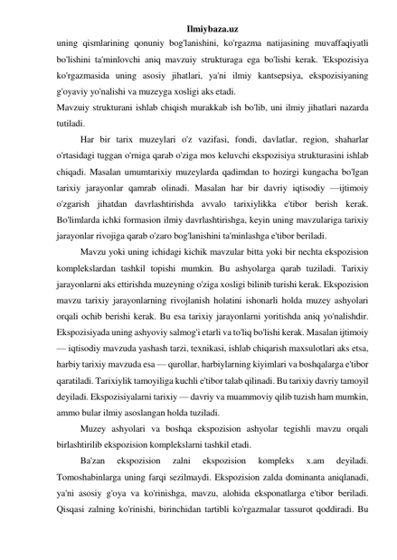 Ilmiybaza.uz 
uning qismlarining qonuniy bog'lanishini, ko'rgazma natijasining muvaffaqiyatli 
bo'lishini ta'minlovchi aniq mavzuiy strukturaga ega bo'lishi kerak. 'Ekspozisiya 
ko'rgazmasida uning asosiy jihatlari, ya'ni ilmiy kantsepsiya, ekspozisiyaning 
g'oyaviy yo'nalishi va muzeyga xosligi aks etadi. 
Mavzuiy strukturani ishlab chiqish murakkab ish bo'lib, uni ilmiy jihatlari nazarda 
tutiladi. 
Har bir tarix muzeylari o'z vazifasi, fondi, davlatlar, region, shaharlar 
o'rtasidagi tuggan o'rniga qarab o'ziga mos keluvchi ekspozisiya strukturasini ishlab 
chiqadi. Masalan umumtarixiy muzeylarda qadimdan to hozirgi kungacha bo'lgan 
tarixiy jarayonlar qamrab olinadi. Masalan har bir davriy iqtisodiy —ijtimoiy 
o'zgarish jihatdan davrlashtirishda avvalo tarixiylikka e'tibor berish kerak. 
Bo'limlarda ichki formasion ilmiy davrlashtirishga, keyin uning mavzulariga tarixiy 
jarayonlar rivojiga qarab o'zaro bog'lanishini ta'minlashga e'tibor beriladi. 
Mavzu yoki uning ichidagi kichik mavzular bitta yoki bir nechta ekspozision 
komplekslardan tashkil topishi mumkin. Bu ashyolarga qarab tuziladi. Tarixiy 
jarayonlarni aks ettirishda muzeyning o'ziga xosligi bilinib turishi kerak. Ekspozision 
mavzu tarixiy jarayonlarning rivojlanish holatini ishonarli holda muzey ashyolari 
orqali ochib berishi kerak. Bu esa tarixiy jarayonlarni yoritishda aniq yo'nalishdir. 
Ekspozisiyada uning ashyoviy salmog'i etarli va to'liq bo'lishi kerak. Masalan ijtimoiy 
— iqtisodiy mavzuda yashash tarzi, texnikasi, ishlab chiqarish maxsulotlari aks etsa, 
harbiy tarixiy mavzuda esa — qurollar, harbiylarning kiyimlari va boshqalarga e'tibor 
qaratiladi. Tarixiylik tamoyiliga kuchli e'tibor talab qilinadi. Bu tarixiy davriy tamoyil 
deyiladi. Ekspozisiyalarni tarixiy — davriy va muammoviy qilib tuzish ham mumkin, 
ammo bular ilmiy asoslangan holda tuziladi. 
Muzey ashyolari va boshqa ekspozision ashyolar tegishli mavzu orqali 
birlashtirilib ekspozision komplekslarni tashkil etadi. 
Ba'zan 
ekspozision 
zalni 
ekspozision 
kompleks 
x.am 
deyiladi. 
Tomoshabinlarga uning farqi sezilmaydi. Ekspozision zalda dominanta aniqlanadi, 
ya'ni asosiy g'oya va ko'rinishga, mavzu, alohida eksponatlarga e'tibor beriladi. 
Qisqasi zalning ko'rinishi, birinchidan tartibli ko'rgazmalar tassurot qoddiradi. Bu 
