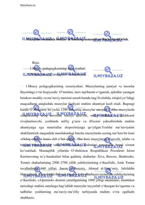  
Ilmiybaza.uz 
 
 
 
 
 
Muzeylar vositasida bolalar ta’limining samarali yo‘llarini kashf etish. 
 
 
 
        Reja: 
     1.Muzey pedagogikasining xususiyatlari. 
   2.Bolalar muzeyi taraqqiyoti va ahamiyati. 
 
1.Muzey pedagogikasining xususiyatlari. Muzeylarning jamiyat va insonlar 
hayotidagi o‘rni beqiyosdir. O‘tmishni, tarix tajribasini o‘rganish, ajdodlar yaratgan 
betakror moddiy va ma’naviy merosni asrash hamda targ‘ib etishda, istiqlol yo‘lidagi 
maqsadlarni aniqlashda muzeylar faoliyati muhim ahamiyat kasb etadi. Bugungi 
kunda O‘zbekiston bo‘yicha 1200 dan ortiq muzeylar mavjud. Ushbu muzeylarda 
xalqimizning uzoq tarixidan hikoya qiluvchi, milliy mafkura va tafakkurni 
rivojlantiruvchi, yoshlarda milliy g‘urur va iftixorni yuksaltirishda muhim 
ahamiyatga ega materiallar ekspozitsiyaga qo‘yilgan.Yoshlar ma’naviyatini 
shakllantirish maqsadida mamlakatdagi barcha muzeylarda oyning ma’lum bir kuni 
«Ochiq eshiklar kuni» deb e’lon qilindi. Shu kuni muzeylarga o‘quvchi, talaba va 
boshqa tomoshabinlar taklif etilib, muzey xodimlari tomonidan bepul xizmat 
ko‘rsatiladi. Mustaqillik yillarida O‘zbekiston Respublikasi Prezidenti Islom 
Karimovning sa’y-harakatlari bilan qadimiy shaharlar: Xiva, Buxoro, Shahrisabz, 
Termiz shaharlarining 2500–2700 yillik yubileylarining o‘tkazilishi, Amir Temur 
tavalludining 660 yilligi, Imom al-Buxoriy, Ahmad al-Farg‘oniy, Jaloliddin 
Manguberdi, Kamoliddin Behzod, Ogahiy kabi «Barhayot siymolar» yubileylarining 
o‘tkazilishi, «Alpomish» dostoni yaratilganining 1000 yilligi tantanalari, mamlakat 
tarixidagi muhim sanalarga bag‘ishlab muzeylar tayyorlab o‘tkazgan ko‘rgazma va 
tadbirlar yoshlarning ma’naviy-ma’rifiy tarbiyasida muhim o‘rin egallashi 
shubhasiz. 
