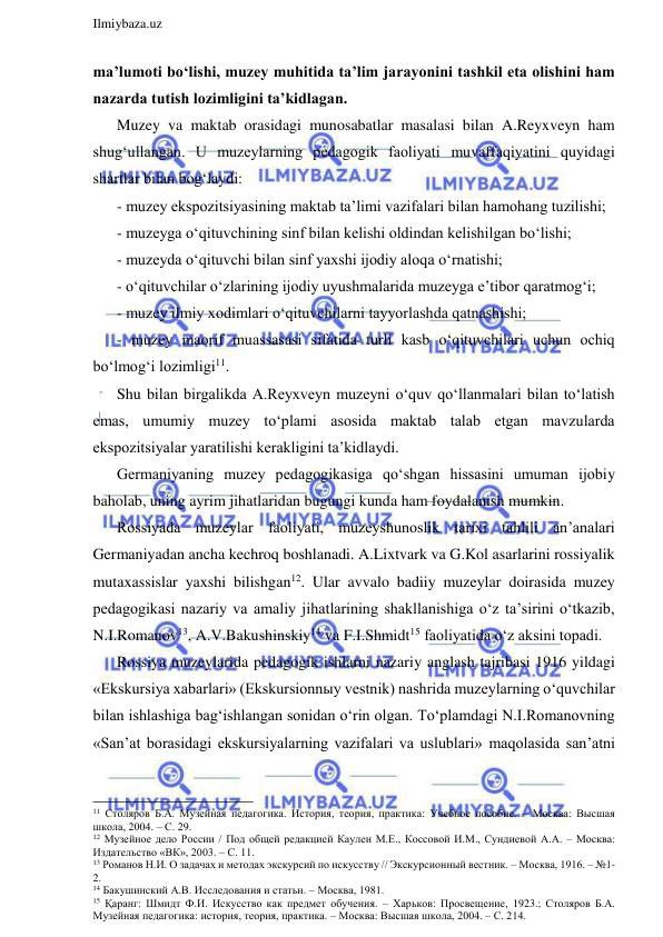  
Ilmiybaza.uz 
 
ma’lumoti bo‘lishi, muzey muhitida ta’lim jarayonini tashkil eta olishini ham 
nazarda tutish lozimligini ta’kidlagan. 
Muzey va maktab orasidagi munosabatlar masalasi bilan A.Reyxveyn ham 
shug‘ullangan. U muzeylarning pedagogik faoliyati muvaffaqiyatini quyidagi 
shartlar bilan bog‘laydi: 
- muzey ekspozitsiyasining maktab ta’limi vazifalari bilan hamohang tuzilishi; 
- muzeyga o‘qituvchining sinf bilan kelishi oldindan kelishilgan bo‘lishi; 
- muzeyda o‘qituvchi bilan sinf yaxshi ijodiy aloqa o‘rnatishi; 
- o‘qituvchilar o‘zlarining ijodiy uyushmalarida muzeyga e’tibor qaratmog‘i; 
- muzey ilmiy xodimlari o‘qituvchilarni tayyorlashda qatnashishi; 
- muzey maorif muassasasi sifatida turli kasb o‘qituvchilari uchun ochiq 
bo‘lmog‘i lozimligi11. 
Shu bilan birgalikda A.Reyxveyn muzeyni o‘quv qo‘llanmalari bilan to‘latish 
emas, umumiy muzey to‘plami asosida maktab talab etgan mavzularda 
ekspozitsiyalar yaratilishi kerakligini ta’kidlaydi. 
Germaniyaning muzey pedagogikasiga qo‘shgan hissasini umuman ijobiy 
baholab, uning ayrim jihatlaridan bugungi kunda ham foydalanish mumkin.  
Rossiyada muzeylar faoliyati, muzeyshunoslik tarixi tahlili an’analari 
Germaniyadan ancha kechroq boshlanadi. A.Lixtvark va G.Kol asarlarini rossiyalik 
mutaxassislar yaxshi bilishgan12. Ular avvalo badiiy muzeylar doirasida muzey 
pedagogikasi nazariy va amaliy jihatlarining shakllanishiga o‘z ta’sirini o‘tkazib, 
N.I.Romanov13, A.V.Bakushinskiy14 va F.I.Shmidt15 faoliyatida o‘z aksini topadi.  
Rossiya muzeylarida pedagogik ishlarni nazariy anglash tajribasi 1916 yildagi 
«Ekskursiya xabarlari» (Ekskursionnыy vestnik) nashrida muzeylarning o‘quvchilar 
bilan ishlashiga bag‘ishlangan sonidan o‘rin olgan. To‘plamdagi N.I.Romanovning 
«San’at borasidagi ekskursiyalarning vazifalari va uslublari» maqolasida san’atni 
                                                                 
11 Столяров Б.А. Музейная педагогика. История, теория, практика: Учебное пособие. – Москва: Высшая 
школа, 2004. – С. 29. 
12 Музейное дело России / Под общей редакцией Каулен М.Е., Коссовой И.М., Сундиевой А.А. – Москва: 
Издательство «ВК», 2003. – С. 11. 
13 Романов Н.И. О задачах и методах экскурсий по искусству // Экскурсионный вестник. – Москва, 1916. – №1-
2. 
14 Бакушинский А.В. Исследования и статьи. – Москва, 1981. 
15 Қаранг: Шмидт Ф.И. Искусство как предмет обучения. – Харьков: Просвещение, 1923.; Столяров Б.А. 
Музейная педагогика: история, теория, практика. – Москва: Высшая школа, 2004. – С. 214. 
