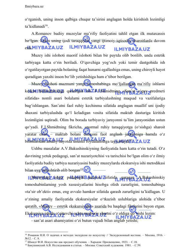  
Ilmiybaza.uz 
 
o‘rganish, uning inson qalbiga chuqur ta’sirini anglagan holda kirishish lozimligi 
ta’kidlanadi16.  
A.Romanov badiiy muzeylar ma’rifiy faoliyatini tahlil etgan ilk mutaxassis 
bo‘lgan. Lekin uning ijodi taraqqiyoti yangi ijtimoiy-iqtisodiy sharoitlarda davom 
etdi. 
Muzey ishi islohoti maorif islohoti bilan bir paytda olib borilib, unda estetik 
tarbiyaga katta o‘rin beriladi. O‘quvchiga yog‘och yoki temir dastgohida ish 
o‘rgatilayotgan paytda bolaning faqat hunarni egallashiga emas, uning chiroyli hayot 
quradigan yaxshi inson bo‘lib yetishishiga ham e’tibor berilgan. 
Muzey islohoti mazmuni yangi tomoshabinga mo‘ljallangan ma’rifiy ishlarni 
keskin faollashtirishga qaratilgan edi. F.I.Shmidtning «San’at o‘quv predmeti 
sifatida» nomli asari bolalarni estetik tarbiyalashning maqsad va vazifalariga 
bag‘ishlangan. San’atni faol ruhiy kechinma sifatida anglagan muallif uni ijodiy 
shaxsni tarbiyalashda qo‘l keladigan vosita sifatida maktab dasturiga kiritish 
lozimligini uqtiradi. Olim bu borada tarbiyaviy jarayonni ta’lim jarayonidan ustun 
qo‘yadi. F.I.Shmidtning fikricha, «normal ruhiy taraqqiyotga (o‘sishga) sharoit 
yaratar ekan – maktab bolani dunyoni faol anglash jarayoniga hamda o‘z 
bilimlaridan amaliy hayotda unumli foydalanishga tayyorlaydi17. 
Ushbu masalalar A.V.Bakushinskiyning faoliyatida ham katta o‘rin tutadi. O‘z 
davrining yetuk pedagogi, san’at nazariyotchisi va tarixchisi bo‘lgan olim o‘z ilmiy 
faoliyatida badiiy tarbiya nazariyasini badiiy muzeylarda ekskursiya ishi metodikasi 
bilan uyg‘unlashtirib olib borgan18.  
Muzeydagi ishga pedagogik jarayon sifatida qaragan A.Bakushinskiy 
tomoshabinlarning yosh xususiyatlarini hisobga olish zarurligini, tomoshabinga 
«ta’sir ob’ekti» emas, eng avvalo hamkor sifatida qarash zarurligini ta’kidlagan. U 
o‘zining amaliy faoliyatida ekskursiyalar o‘tkazish uslublariga alohida e’tibor 
qaratib, «Muzey – estetik ekskursiyalar» asarida bu haqdagi fikrlarini bayon etgan. 
Ekskursiya ishida o‘qituvchi uchta majburiy shartni o‘z oldiga qo‘yishi lozim: 
- san’at asari ahamiyatini o‘zi butun vujudi bilan anglab yetishi; 
                                                                 
16 Романов Н.И. О задачах и методах экскурсии по искусству // Экскурсионный вестник. – Москва, 1916. - 
№12. - С. 8. 
17 Шмидт Ф.И. Искусство как предмет обучения. – Харьков: Просвещение, 1923. – С.18. 
18 Бакушинский А.В. Исследования и статьи. – Москва: Советский художник. 1981. – С.59. 
