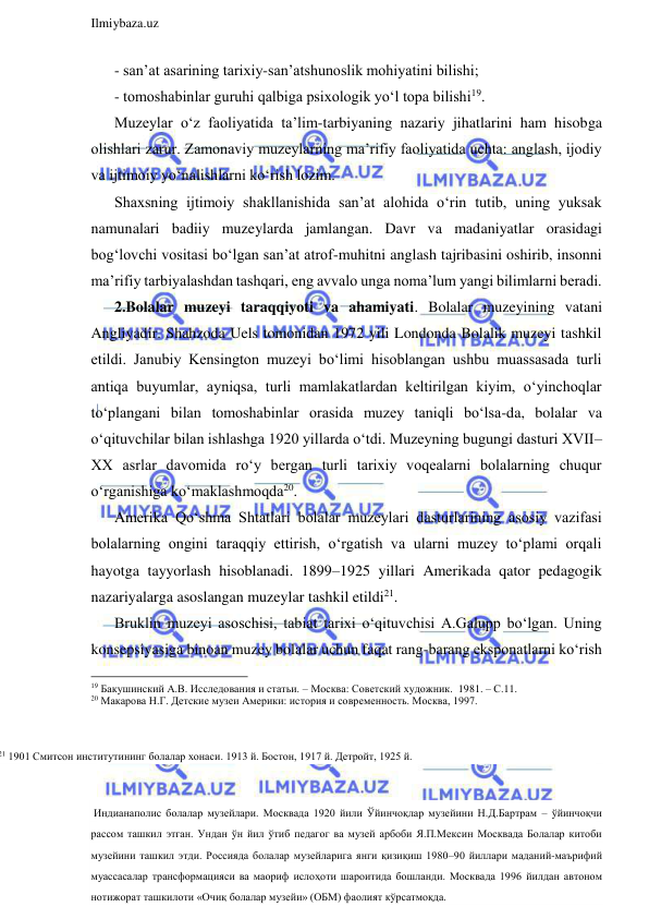  
Ilmiybaza.uz 
 
- san’at asarining tarixiy-san’atshunoslik mohiyatini bilishi; 
- tomoshabinlar guruhi qalbiga psixologik yo‘l topa bilishi19. 
Muzeylar o‘z faoliyatida ta’lim-tarbiyaning nazariy jihatlarini ham hisobga 
olishlari zarur. Zamonaviy muzeylarning ma’rifiy faoliyatida uchta: anglash, ijodiy 
va ijtimoiy yo‘nalishlarni ko‘rish lozim.  
Shaxsning ijtimoiy shakllanishida san’at alohida o‘rin tutib, uning yuksak 
namunalari badiiy muzeylarda jamlangan. Davr va madaniyatlar orasidagi 
bog‘lovchi vositasi bo‘lgan san’at atrof-muhitni anglash tajribasini oshirib, insonni 
ma’rifiy tarbiyalashdan tashqari, eng avvalo unga noma’lum yangi bilimlarni beradi.  
2.Bolalar muzeyi taraqqiyoti va ahamiyati. Bolalar muzeyining vatani 
Angliyadir. Shahzoda Uels tomonidan 1972 yili Londonda Bolalik muzeyi tashkil 
etildi. Janubiy Kensington muzeyi bo‘limi hisoblangan ushbu muassasada turli 
antiqa buyumlar, ayniqsa, turli mamlakatlardan keltirilgan kiyim, o‘yinchoqlar 
to‘plangani bilan tomoshabinlar orasida muzey taniqli bo‘lsa-da, bolalar va 
o‘qituvchilar bilan ishlashga 1920 yillarda o‘tdi. Muzeyning bugungi dasturi XVII–
XX asrlar davomida ro‘y bergan turli tarixiy voqealarni bolalarning chuqur 
o‘rganishiga ko‘maklashmoqda20.  
Amerika Qo‘shma Shtatlari bolalar muzeylari dasturlarining asosiy vazifasi 
bolalarning ongini taraqqiy ettirish, o‘rgatish va ularni muzey to‘plami orqali 
hayotga tayyorlash hisoblanadi. 1899–1925 yillari Amerikada qator pedagogik 
nazariyalarga asoslangan muzeylar tashkil etildi21. 
Bruklin muzeyi asoschisi, tabiat tarixi o‘qituvchisi A.Galupp bo‘lgan. Uning 
konsepsiyasiga binoan muzey bolalar uchun faqat rang-barang eksponatlarni ko‘rish 
                                                                 
19 Бакушинский А.В. Исследования и статьи. – Москва: Советский художник.  1981. – С.11. 
20 Макарова Н.Г. Детские музеи Америки: история и современность. Москва, 1997. 
21 1901 Смитсон институтининг болалар хонаси. 1913 й. Бостон, 1917 й. Детройт, 1925 й. 
 Индианаполис болалар музейлари. Москвада 1920 йили Ўйинчоқлар музейини Н.Д.Бартрам – ўйинчоқчи 
рассом ташкил этган. Ундан ўн йил ўтиб педагог ва музей арбоби Я.П.Мексин Москвада Болалар китоби 
музейини ташкил этди. Россияда болалар музейларига янги қизиқиш 1980–90 йиллари маданий-маърифий 
муассасалар трансформацияси ва маориф ислоҳоти шароитида бошланди. Москвада 1996 йилдан автоном 
нотижорат ташкилоти «Очиқ болалар музейи» (ОБМ) фаолият кўрсатмоқда. 
