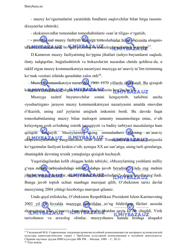  
Ilmiybaza.uz 
 
- muzey ko‘rgazmalarini yaratishda fondlarni saqlovchilar bilan birga rassom-
dizaynerlar ishtiroki; 
- ekskursovodlar tomonidan tomoshabinlarni «san’at tiliga» o‘rgatish; 
- professional muzey faoliyati tizimiga tomoshabinlar bilan «bevosita aloqani» 
ta’minlash uchun zarur bo‘lgan psixolog va sotsiologlarni kiritish lozimligi27. 
D.Kameron muzey faoliyatining ko‘pgina jihatlari (ashyo-buyumlarni saqlash, 
ilmiy tadqiqotlar, hujjatlashtirish va hokazolar)ni nazardan chetda qoldirsa-da, u 
taklif etgan muzey kommunikatsiya nazariyasi muzeyga an’anaviy ta’lim tizimining 
ko‘mak vositasi sifatida qarashdan xalos etdi28.  
Muzey kommunikatsiya nazariyasi 1960–1970 yillarda shakllandi. Bu qiziqish 
kompyuter texnikasi erishgan yutuqlar bilan bevosita bog‘liq bo‘ldi.  
Muzeyga 
tashrif 
buyuruvchilar 
sonini 
kengaytirib, 
tarkibini 
ancha 
«yoshartirgan» jarayon muzey kommunikatsiyasi nazariyasini amalda sinovdan 
o‘tkazish, uning zaif joylarini aniqlash imkonini berdi. Bu davrda faqat 
tomoshabinlarning muzey bilan muloqoti umumiy muammolarga emas, o‘sib 
kelayotgan yosh avlodning estetik taraqqiyoti va badiiy tarbiyasi masalalariga ham 
qiziqish kuchaydi. Muzeylarning keng ommalashuvi ularning an’anaviy 
ekspozitsiyalarining yangilanishini talab etadi. Tomoshabinlar talablari natijasida 
ko‘rgazmalar faoliyati keskin o‘sib, ayniqsa XX asr san’atiga, uning turli qirralariga, 
shuningdek davrning texnik yutuqlariga qiziqish kuchaydi.  
Yuqoridagilardan kelib chiqqan holda tabiiyki, «Muzeylarning yoshlarni milliy 
g‘oya ruhida tarbiyalashdagi ishlari talabga javob beradimi? Unda eng muhim 
jihatlar, mavjud dasturlar, nazariyalardan foydalaniladimi?» degan savollar tug‘iladi. 
Bunga javob topish uchun manbaga murojaat qilib, O‘zbekiston tarixi davlat 
muzeyining 2004 yildagi hisobotiga murojaat qilamiz. 
Unda qayd etilishicha, O‘zbekiston Respublikasi Prezidenti Islom Karimovning 
2003 yil 19 fevralda muzeyga tashrifidan so‘ng bildirilgan fikrlari asosida 
ekspozitsiya ham g‘oyaviy, ham ilmiy-ijodiy jihatdan qayta ko‘rib chiqildi. Yirik 
tarixshunos va arxeolog olimlar, muzeyshunos hamda boshqa aloqador 
                                                                 
27 Гнедовекий М.Б. Современные тенденции развития музейной коммуникации (на материале музееведческой 
культуры капиталистических стран) // Проблемы культурной коммуникации в музейной деятельности. 
Сборник научных трудов НИИ культуры МК РФ. – Москва, 1989. – С. 20-21. 
28 Ўша жойда. 
