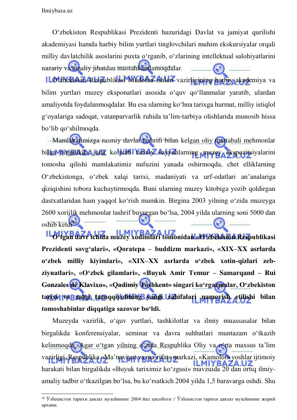  
Ilmiybaza.uz 
 
O‘zbekiston Respublikasi Prezidenti huzuridagi Davlat va jamiyat qurilishi 
akademiyasi hamda harbiy bilim yurtlari tinglovchilari muhim ekskursiyalar orqali 
milliy davlatchilik asoslarini puxta o‘rganib, o‘zlarining intellektual salohiyatlarini 
nazariy va amaliy jihatdan mustahkamlamoqdalar.  
O‘zbekiston Respublikasi Mudofaa ishlari vazirligining harbiy akademiya va 
bilim yurtlari muzey eksponatlari asosida o‘quv qo‘llanmalar yaratib, ulardan 
amaliyotda foydalanmoqdalar. Bu esa ularning ko‘hna tarixga hurmat, milliy istiqlol 
g‘oyalariga sadoqat, vatanparvarlik ruhida ta’lim-tarbiya olishlarida munosib hissa 
bo‘lib qo‘shilmoqda.  
Mamlakatimizga rasmiy davlat tashrifi bilan kelgan oliy martabali mehmonlar 
bilan birgalikda juda ko‘plab tarixiy sayyohlarning muzey ekspozitsiyalarini 
tomosha qilishi mamlakatimiz nufuzini yanada oshirmoqda, chet elliklarning 
O‘zbekistonga, o‘zbek xalqi tarixi, madaniyati va urf-odatlari an’analariga 
qiziqishini tobora kuchaytirmoqda. Buni ularning muzey kitobiga yozib qoldirgan 
dastxatlaridan ham yaqqol ko‘rish mumkin. Birgina 2003 yilning o‘zida muzeyga 
2600 xorijlik mehmonlar tashrif buyurgan bo‘lsa, 2004 yilda ularning soni 5000 dan 
oshib ketdi30. 
O‘tgan davr ichida muzey xodimlari tomonidan «O‘zbekiston Respublikasi 
Prezidenti sovg‘alari», «Qoratepa – buddizm markazi», «XIX–XX asrlarda 
o‘zbek milliy kiyimlari», «XIX–XX asrlarda o‘zbek xotin-qizlari zeb-
ziynatlari», «O‘zbek gilamlari», «Buyuk Amir Temur – Samarqand – Rui 
Gonzales de Klavixo», «Qadimiy Toshkent» singari ko‘rgazmalar, O‘zbekiston 
tarixi va xalqi taraqqiyotining yangi sahifalari namoyish etilishi bilan 
tomoshabinlar diqqatiga sazovor bo‘ldi.  
Muzeyda vazirlik, o‘quv yurtlari, tashkilotlar va ilmiy muassasalar bilan 
birgalikda konferensiyalar, seminar va davra suhbatlari muntazam o‘tkazib 
kelinmoqda. Agar o‘tgan yilning o‘zida Respublika Oliy va o‘rta maxsus ta’lim 
vazirligi, Respublika «Ma’naviyat va ma’rifat» markazi, «Kamolot» yoshlar ijtimoiy 
harakati bilan birgalikda «Buyuk tariximiz ko‘zgusi» mavzuida 20 dan ortiq ilmiy-
amaliy tadbir o‘tkazilgan bo‘lsa, bu ko‘rsatkich 2004 yilda 1,5 baravarga oshdi. Shu 
                                                                 
30 Ўзбекистон тарихи давлат музейининг 2004 йил ҳисоботи // Ўзбекистон тарихи давлат музейининг жорий 
архиви. 
 
