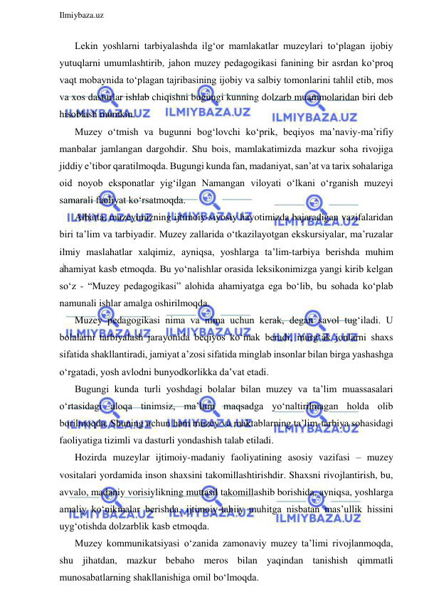  
Ilmiybaza.uz 
 
Lekin yoshlarni tarbiyalashda ilg‘or mamlakatlar muzeylari to‘plagan ijobiy 
yutuqlarni umumlashtirib, jahon muzey pedagogikasi fanining bir asrdan ko‘proq 
vaqt mobaynida to‘plagan tajribasining ijobiy va salbiy tomonlarini tahlil etib, mos 
va xos dasturlar ishlab chiqishni bugungi kunning dolzarb muammolaridan biri deb 
hisoblash mumkin.  
Muzey o‘tmish va bugunni bog‘lovchi ko‘prik, beqiyos ma’naviy-ma’rifiy 
manbalar jamlangan dargohdir. Shu bois, mamlakatimizda mazkur soha rivojiga 
jiddiy e’tibor qaratilmoqda. Bugungi kunda fan, madaniyat, san’at va tarix sohalariga 
oid noyob eksponatlar yig‘ilgan Namangan viloyati o‘lkani o‘rganish muzeyi 
samarali faoliyat ko‘rsatmoqda. 
Albatta, muzeyimizning ijtimoiy-siyosiy hayotimizda bajaradigan vazifalaridan 
biri ta’lim va tarbiyadir. Muzey zallarida o‘tkazilayotgan ekskursiyalar, ma’ruzalar 
ilmiy maslahatlar xalqimiz, ayniqsa, yoshlarga ta’lim-tarbiya berishda muhim 
ahamiyat kasb etmoqda. Bu yo‘nalishlar orasida leksikonimizga yangi kirib kelgan 
so‘z - “Muzey pedagogikasi” alohida ahamiyatga ega bo‘lib, bu sohada ko‘plab 
namunali ishlar amalga oshirilmoqda. 
Muzey pedagogikasi nima va nima uchun kerak, degan savol tug‘iladi. U 
bolalarni tarbiyalash jarayonida beqiyos ko‘mak beradi, murg‘ak jonlarni shaxs 
sifatida shakllantiradi, jamiyat a’zosi sifatida minglab insonlar bilan birga yashashga 
o‘rgatadi, yosh avlodni bunyodkorlikka da’vat etadi. 
Bugungi kunda turli yoshdagi bolalar bilan muzey va ta’lim muassasalari 
o‘rtasidagi aloqa tinimsiz, ma’lum maqsadga yo‘naltirilmagan holda olib 
borilmoqda. Shuning uchun ham muzey va maktablarning ta’lim-tarbiya sohasidagi 
faoliyatiga tizimli va dasturli yondashish talab etiladi. 
Hozirda muzeylar ijtimoiy-madaniy faoliyatining asosiy vazifasi – muzey 
vositalari yordamida inson shaxsini takomillashtirishdir. Shaxsni rivojlantirish, bu, 
avvalo, madaniy vorisiylikning muttasil takomillashib borishida, ayniqsa, yoshlarga 
amaliy ko‘nikmalar berishda, ijtimoiy-tabiiy muhitga nisbatan mas’ullik hissini 
uyg‘otishda dolzarblik kasb etmoqda. 
Muzey kommunikatsiyasi o‘zanida zamonaviy muzey ta’limi rivojlanmoqda, 
shu jihatdan, mazkur bebaho meros bilan yaqindan tanishish qimmatli 
munosabatlarning shakllanishiga omil bo‘lmoqda. 
