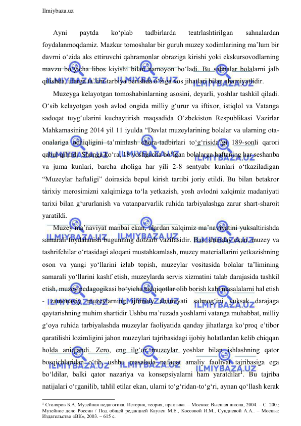  
Ilmiybaza.uz 
 
Ayni 
paytda 
ko‘plab 
tadbirlarda 
teatrlashtirilgan 
sahnalardan 
foydalanmoqdamiz. Mazkur tomoshalar bir guruh muzey xodimlarining ma’lum bir 
davrni o‘zida aks ettiruvchi qahramonlar obraziga kirishi yoki ekskursovodlarning 
mavzu bo‘yicha libos kiyishi bilan namoyon bo‘ladi. Bu sahnalar bolalarni jalb 
qilishda, ularga ta’lim-tarbiya berishda o‘ziga xos jihatlari bilan ahamiyatlidir. 
Muzeyga kelayotgan tomoshabinlarning asosini, deyarli, yoshlar tashkil qiladi. 
O‘sib kelayotgan yosh avlod ongida milliy g‘urur va iftixor, istiqlol va Vatanga 
sadoqat tuyg‘ularini kuchaytirish maqsadida O‘zbekiston Respublikasi Vazirlar 
Mahkamasining 2014 yil 11 iyulda “Davlat muzeylarining bolalar va ularning ota-
onalariga ochiqligini ta’minlash chora-tadbirlari to‘g‘risida”gi 189-sonli qarori 
qabul qilindi. Shunga ko‘ra, 18 yoshgacha bo‘lgan bolalarga haftaning har seshanba 
va juma kunlari, barcha aholiga har yili 2-8 sentyabr kunlari o‘tkaziladigan 
“Muzeylar haftaligi” doirasida bepul kirish tartibi joriy etildi. Bu bilan betakror 
tarixiy merosimizni xalqimizga to‘la yetkazish, yosh avlodni xalqimiz madaniyati 
tarixi bilan g‘ururlanish va vatanparvarlik ruhida tarbiyalashga zarur shart-sharoit 
yaratildi. 
Muzey ma’naviyat manbai ekan, ulardan xalqimiz ma’naviyatini yuksaltirishda 
samarali foydalanish bugunning dolzarb vazifasidir. Bas, shunday ekan, muzey va 
tashrifchilar o‘rtasidagi aloqani mustahkamlash, muzey materiallarini yetkazishning 
oson va yangi yo‘llarini izlab topish, muzeylar vositasida bolalar ta’limining 
samarali yo‘llarini kashf etish, muzeylarda servis xizmatini talab darajasida tashkil 
etish, muzey pedagogikasi bo‘yicha tadqiqotlar olib borish kabi masalalarni hal etish 
- zamonaviy muzeylarning ijtimoiy ahamiyati salmog‘ini yuksak darajaga 
qaytarishning muhim shartidir.Ushbu ma’ruzada yoshlarni vatanga muhabbat, milliy 
g‘oya ruhida tarbiyalashda muzeylar faoliyatida qanday jihatlarga ko‘proq e’tibor 
qaratilishi lozimligini jahon muzeylari tajribasidagi ijobiy holatlardan kelib chiqqan 
holda aniqlandi. Zero, eng ilg‘or muzeylar yoshlar bilan ishlashning qator 
bosqichlaridan o‘tib, ushbu masalada nafaqat amaliy faoliyat tajribasiga ega 
bo‘ldilar, balki qator nazariya va konsepsiyalarni ham yaratdilar1. Bu tajriba 
natijalari o‘rganilib, tahlil etilar ekan, ularni to‘g‘ridan-to‘g‘ri, aynan qo‘llash kerak 
                                                                 
1 Столяров Б.А. Музейная педагогика. История, теория, практика. – Москва: Высшая школа, 2004. – С. 200.; 
Музейное дело России / Под общей редакцией Каулен М.Е., Коссовой И.М., Сундиевой А.А.. – Москва: 
Издательство «ВК», 2003. – 615 с. 
