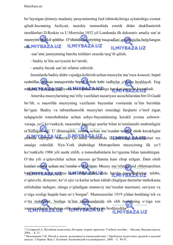  
Ilmiybaza.uz 
 
bo‘layotgan ijtimoiy-madaniy jarayonlarning faol ishtirokchisiga aylanishiga xizmat 
qiladi.Insonning faoliyati, maishiy turmushida estetik didni shakllantirish 
tarafdorlari D.Reskin va U.Morrislar 1852 yil Londonda ilk dekorativ amaliy san’at 
muzeyini tashkil qildilar. O‘shanda muzeyning maqsadlari quyidagicha belgilangan 
edi: 
-san’atni jamiyatning barcha toifalari orasida targ‘ib qilish; 
- badiiy ta’lim saviyasini ko‘tarish; 
- amaliy-bezak san’ati sifatini oshirish.  
Insonlarda badiiy didni vujudga keltirish uchun muzeylar ma’ruza-konsert, bepul 
tashriflar, jamoat transportida bepul kelish kabi tadbirlar o‘tkaza boshlaydi. Eng 
muhimi, bu xildagi faoliyatni konseptual izohlashga harakat jarayoni kuzatiladi.  
Amerika muzeylarining ma’rifiy vazifalari nazariyasi asoschilaridan biri D.Gudd 
bo‘lib, u maorifda muzeyning vazifasini buyumlar vositasida ta’lim berishda 
ko‘rgan. Badiiy va tabiatshunoslik muzeylari orasidagi farqlarni e’tirof etgan 
tadqiqotchi tomoshabinlar uchun ashyo-buyumlarning kerakli yozma axborot-
varaqa, yo‘l ko‘rsatkich, rassomlar haqidagi asarlar bilan ta’minlanishi muhimligini 
ta’kidlagan edi. U shuningdek, omma uchun ma’ruzalar tashkil etish kerakligini 
alohida uqtirgan. Amerika Qo‘shma Shtatlarida D.Guddning tashabbuslari tez 
amalga oshirildi. Nyu-York shahridagi Metropoliten muzeyining ilk yo‘l 
ko‘rsatkichi 1906 yili nashr etilib, u tomoshabinlarni ko‘rgazma bilan tanishtirgan. 
O‘sha yili o‘qituvchilar uchun maxsus qo‘llanma ham chop etilgan. Dam olish 
kunlari omma uchun ma’ruzalar o‘tkazilgan. Muzey ma’rifatiga oid «Metropoliten 
byulleteni» ning maxsus soni chop etilib, unda barcha tomoshabinlar: talaba, 
o‘qituvchi, dizayner, ko‘zi ojiz va karlar uchun ishlab chiqilgan dasturlar muhokama 
etilishidan tashqari, ularga o‘qiladigan ommaviy ma’ruzalar mazmuni, saviyasi va 
o‘ziga xosligi haqida ham so‘z borgan5. Mutaxassislar 1919 yildan boshlang‘ich va 
o‘rta maktablar, boshqa ta’lim muassasalarida ish olib borishning o‘ziga xos 
xususiyatlarini inobatga olib amaliyotga tatbiq eta boshlaydilar6.  
                                                                 
5 Столяров Б.А. Музейная педагогика. История, теория, практика: Учебное пособие. – Москва: Высшая школа, 
2004. – Б. 21. 
6 Молоканова Т.В. Музей и школа: возможности взаимодействия // Проблемы педагогики средней и высшей 
школы / Сборник. Вып.1. Калинин: Калининский госуниверситет. 2004. – С. 48-51. 
