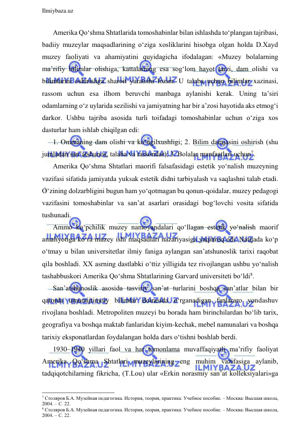  
Ilmiybaza.uz 
 
Amerika Qo‘shma Shtatlarida tomoshabinlar bilan ishlashda to‘plangan tajribasi, 
badiiy muzeylar maqsadlarining o‘ziga xosliklarini hisobga olgan holda D.Xayd 
muzey faoliyati va ahamiyatini quyidagicha ifodalagan: «Muzey bolalarning 
ma’rifiy bilimlar olishiga, kattalarning esa sog‘lom hayot tarzi, dam olishi va 
bilimlarini oshirishga sharoit yaratishi lozim. U talaba uchun bilimlar xazinasi, 
rassom uchun esa ilhom beruvchi manbaga aylanishi kerak. Uning ta’siri 
odamlarning o‘z uylarida sezilishi va jamiyatning har bir a’zosi hayotida aks etmog‘i 
darkor. Ushbu tajriba asosida turli toifadagi tomoshabinlar uchun o‘ziga xos 
dasturlar ham ishlab chiqilgan edi: 
1. Ommaning dam olishi va ko‘ngilxushligi; 2. Bilim darajasini oshirish (shu 
jumladan san’atshunos, talaba va rassomlar); 3. Bolalar manfaatlari uchun7. 
Amerika Qo‘shma Shtatlari maorifi falsafasidagi estetik yo‘nalish muzeyning 
vazifasi sifatida jamiyatda yuksak estetik didni tarbiyalash va saqlashni talab etadi. 
O‘zining dolzarbligini bugun ham yo‘qotmagan bu qonun-qoidalar, muzey pedagogi 
vazifasini tomoshabinlar va san’at asarlari orasidagi bog‘lovchi vosita sifatida 
tushunadi. 
Ammo ko‘pchilik muzey namoyandalari qo‘llagan estetik yo‘nalish maorif 
amaliyotiga ko‘ra muzey ishi maqsadlari nazariyasiga yaqinroq edi. Natijada ko‘p 
o‘tmay u bilan universitetlar ilmiy faniga aylangan san’atshunoslik tarixi raqobat 
qila boshladi. XX asrning dastlabki o‘ttiz yilligida tez rivojlangan ushbu yo‘nalish 
tashabbuskori Amerika Qo‘shma Shtatlarining Garvard universiteti bo‘ldi8.  
San’atshunoslik asosida tasviriy san’at turlarini boshqa san’atlar bilan bir 
qatorda umumijtimoiy bilimlar doirasida o‘rganadigan fanlararo yondashuv 
rivojlana boshladi. Metropoliten muzeyi bu borada ham birinchilardan bo‘lib tarix, 
geografiya va boshqa maktab fanlaridan kiyim-kechak, mebel namunalari va boshqa 
tarixiy eksponatlardan foydalangan holda dars o‘tishni boshlab berdi. 
1930–1940 yillari faol va har tomonlama muvaffaqiyatli ma’rifiy faoliyat 
Amerika Qo‘shma Shtatlari muzeylarining eng muhim vazifasiga aylanib, 
tadqiqotchilarning fikricha, (T.Lou) ular «Erkin norasmiy san’at kolleksiyalari»ga 
                                                                 
7 Столяров Б.А. Музейная педагогика. История, теория, практика: Учебное пособие. – Москва: Высшая школа, 
2004. – С. 22. 
8 Столяров Б.А. Музейная педагогика. История, теория, практика: Учебное пособие. – Москва: Высшая школа, 
2004. – С. 22. 
