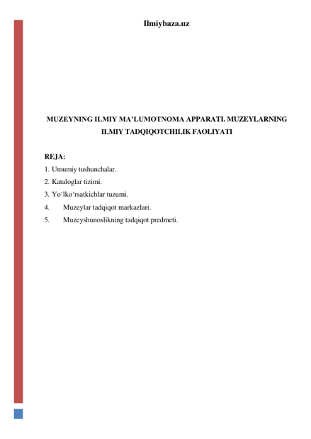 Ilmiybaza.uz 
 
 
 
 
 
 
 
MUZEYNING ILMIY MA’LUMOTNOMA APPARATI. MUZEYLARNING 
ILMIY TADQIQOTCHILIK FAOLIYATI 
 
REJA: 
1. Umumiy tushunchalar. 
2. Kataloglar tizimi. 
3. Yo‘lko‘rsatkichlar tuzumi. 
4. 
Muzeylar tadqiqot markazlari. 
5. 
Muzeyshunoslikning tadqiqot predmeti. 
 
 
 
 
 
 
 
 
 
 
 
 
 
 
