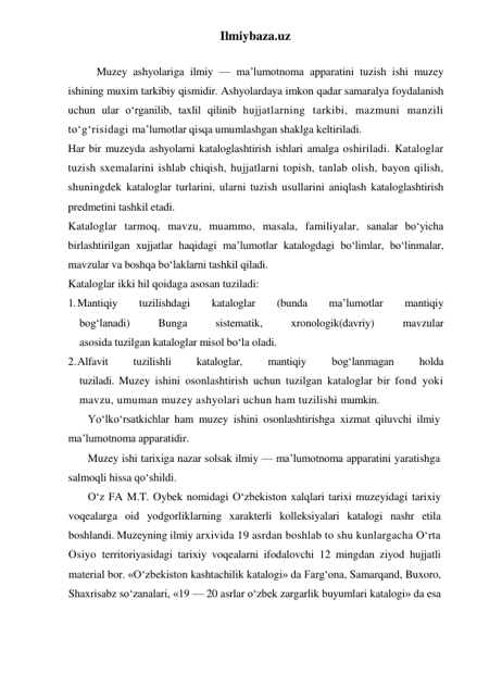 Ilmiybaza.uz 
 
Muzey ashyolariga ilmiy — ma’lumotnoma apparatini tuzish ishi muzey 
ishining muxim tarkibiy qismidir. Ashyolardaya imkon qadar samaralya foydalanish 
uchun ular o‘rganilib, taxlil qilinib hujjatlarning tarkibi, mazmuni manzili 
to‘g‘risidagi ma’lumotlar qisqa umumlashgan shaklga keltiriladi. 
Har bir muzeyda ashyolarni kataloglashtirish ishlari amalga oshiriladi. Kataloglar 
tuzish sxemalarini ishlab chiqish, hujjatlarni topish, tanlab olish, bayon qilish, 
shuningdek kataloglar turlarini, ularni tuzish usullarini aniqlash kataloglashtirish 
predmetini tashkil etadi. 
Kataloglar tarmoq, mavzu, muammo, masala, familiyalar, sanalar bo‘yicha 
birlashtirilgan xujjatlar haqidagi ma’lumotlar katalogdagi bo‘limlar, bo‘linmalar, 
mavzular va boshqa bo‘laklarni tashkil qiladi. 
Kataloglar ikki hil qoidaga asosan tuziladi: 
1. Mantiqiy 
tuzilishdagi 
kataloglar 
(bunda 
ma’lumotlar 
mantiqiy 
bog‘lanadi)    Bunga    sistematik,    xronologik(davriy)    mavzular 
asosida tuzilgan kataloglar misol bo‘la oladi. 
2. Alfavit   tuzilishli   kataloglar,   mantiqiy   bog‘lanmagan   holda 
tuziladi. Muzey ishini osonlashtirish uchun tuzilgan kataloglar bir fond yoki 
mavzu, umuman muzey ashyolari uchun ham tuzilishi mumkin. 
Yo‘lko‘rsatkichlar ham muzey ishini osonlashtirishga xizmat qiluvchi ilmiy 
ma’lumotnoma apparatidir. 
Muzey ishi tarixiga nazar solsak ilmiy — ma’lumotnoma apparatini yaratishga 
salmoqli hissa qo‘shildi. 
O‘z FA M.T. Oybek nomidagi O‘zbekiston xalqlari tarixi muzeyidagi tarixiy 
voqealarga oid yodgorliklarning xarakterli kolleksiyalari katalogi nashr etila 
boshlandi. Muzeyning ilmiy arxivida 19 asrdan boshlab to shu kunlargacha O‘rta 
Osiyo territoriyasidagi tarixiy voqealarni ifodalovchi 12 mingdan ziyod hujjatli 
material bor. «O‘zbekiston kashtachilik katalogi» da Farg‘ona, Samarqand, Buxoro, 
Shaxrisabz so‘zanalari, «19 — 20 asrlar o‘zbek zargarlik buyumlari katalogi» da esa 
