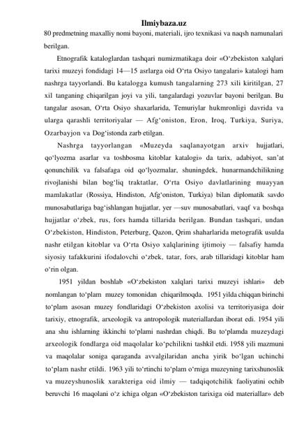 Ilmiybaza.uz 
80 predmetning maxalliy nomi bayoni, materiali, ijro texnikasi va naqsh namunalari 
berilgan. 
Etnografik kataloglardan tashqari numizmatikaga doir «O‘zbekiston xalqlari 
tarixi muzeyi fondidagi 14—15 asrlarga oid O‘rta Osiyo tangalari» katalogi ham 
nashrga tayyorlandi. Bu katalogga kumush tangalarning 273 xili kiritilgan, 27 
xil tanganing chiqarilgan joyi va yili, tangalardagi yozuvlar bayoni berilgan. Bu 
tangalar asosan, O‘rta Osiyo shaxarlarida, Temuriylar hukmronligi davrida va 
ularga qarashli territoriyalar — Afg‘oniston, Eron, Iroq, Turkiya, Suriya, 
Ozarbayjon va Dog‘istonda zarb etilgan. 
Nashrga tayyorlangan «Muzeyda saqlanayotgan arxiv hujjatlari, 
qo‘lyozma asarlar va toshbosma kitoblar katalogi» da tarix, adabiyot, san’at 
qonunchilik va falsafaga oid qo‘lyozmalar, shuningdek, hunarmandchilikning 
rivojlanishi bilan bog‘liq traktatlar, O‘rta Osiyo davlatlarining muayyan 
mamlakatlar (Rossiya, Hindiston, Afg‘oniston, Turkiya) bilan diplomatik savdo 
munosabatlariga bag‘ishlangan hujjatlar, yer —suv munosabatlari, vaqf va boshqa 
hujjatlar o‘zbek, rus, fors hamda tillarida berilgan. Bundan tashqari, undan 
O‘zbekiston, Hindiston, Peterburg, Qazon, Qrim shaharlarida metografik usulda 
nashr etilgan kitoblar va O‘rta Osiyo xalqlarining ijtimoiy — falsafiy hamda 
siyosiy tafakkurini ifodalovchi o‘zbek, tatar, fors, arab tillaridagi kitoblar ham 
o‘rin olgan. 
1951 yildan boshlab «O‘zbekiston xalqlari tarixi muzeyi ishlari»  deb  
nomlangan  to‘plam   muzey  tomonidan   chiqarilmoqda.   1951 yilda chiqqan birinchi 
to‘plam asosan muzey fondlaridagi O‘zbekiston axolisi va territoriyasiga doir 
tarixiy, etnografik, arxeologik va antropologik materiallardan iborat edi. 1954 yili 
ana shu ishlarning ikkinchi to‘plami nashrdan chiqdi. Bu to‘plamda muzeydagi 
arxeologik fondlarga oid maqolalar ko‘pchilikni tashkil etdi. 1958 yili mazmuni 
va maqolalar soniga qaraganda avvalgilaridan ancha yirik bo‘lgan uchinchi 
to‘plam nashr etildi. 1963 yili to‘rtinchi to‘plam o‘rniga muzeyning tarixshunoslik 
va muzeyshunoslik xarakteriga oid ilmiy — tadqiqotchilik faoliyatini ochib 
beruvchi 16 maqolani o‘z ichiga olgan «O‘zbekiston tarixiga oid materiallar» deb 
