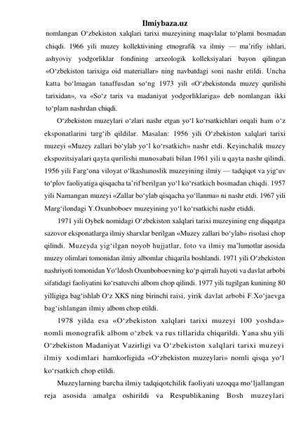 Ilmiybaza.uz 
nomlangan O‘zbekiston xalqlari tarixi muzeyining maqvlalar to‘plami bosmadan 
chiqdi. 1966 yili muzey kollektivining etnografik va ilmiy — ma’rifiy ishlari, 
ashyoviy yodgorliklar fondining arxeologik kolleksiyalari bayon qilingan 
«O‘zbekiston tarixiga oid materiallar» ning navbatdagi soni nashr etildi. Uncha 
katta bo‘lmagan tanaffusdan so‘ng 1973 yili «O‘zbekistonda muzey qurilishi 
tarixidan», va «So‘z tarix va madaniyat yodgorliklariga» deb nomlangan ikki 
to‘plam nashrdan chiqdi. 
O‘zbekiston muzeylari o‘zlari nashr etgan yo‘l ko‘rsatkichlari orqali ham o‘z 
eksponatlarini targ‘ib qildilar. Masalan: 1956 yili O‘zbekiston xalqlari tarixi 
muzeyi «Muzey zallari bo‘ylab yo‘l ko‘rsatkich» nashr etdi. Keyinchalik muzey 
ekspozitsiyalari qayta qurilishi munosabati bilan 1961 yili u qayta nashr qilindi. 
1956 yili Farg‘ona viloyat o‘lkashunoslik muzeyining ilmiy — tadqiqot va yig‘uv 
to‘plov faoliyatiga qisqacha ta’rif berilgan yo‘l ko‘rsatkich bosmadan chiqdi. 1957 
yili Namangan muzeyi «Zallar bo‘ylab qisqacha yo‘llanma» ni nashr etdi. 1967 yili 
Marg‘ilondagi Y.Oxunboboev muzeyining yo‘l ko‘rsatkichi nashr etiddi. 
1971 yili Oybek nomidagi O‘zbekiston xalqlari tarixi muzeyining eng diqqatga 
sazovor eksponatlarga ilmiy sharxlar berilgan «Muzey zallari bo‘ylab» risolasi chop 
qilindi.  Muzeyda yig‘ilgan noyob hujjatlar, foto va ilmiy ma’lumotlar asosida 
muzey olimlari tomonidan ilmiy albomlar chiqarila boshlandi. 1971 yili O‘zbekiston 
nashriyoti tomonidan Yo‘ldosh Oxunboboevning ko‘p qirrali hayoti va davlat arbobi 
sifatidagi faoliyatini ko‘rsatuvchi albom chop qilindi. 1977 yili tugilgan kunining 80 
yilligiga bag‘ishlab O‘z XKS ning birinchi raisi, yirik davlat arbobi F.Xo‘jaevga 
bag‘ishlangan ilmiy albom chop etildi. 
1978 yilda esa «O‘zbekiston xalqlari tarixi muzeyi 100 yoshda» 
nomli monografik albom o‘zbek va rus tillarida chiqarildi. Yana shu yili 
O‘zbekiston Madaniyat Vazirligi va O‘zbekiston xalqlari tarixi muzeyi 
ilmiy xodimlari hamkorligida «O‘zbekiston muzeylari» nomli qisqa yo‘l 
ko‘rsatkich chop etildi. 
Muzeylarning barcha ilmiy tadqiqotchilik faoliyati uzoqqa mo‘ljallangan 
reja asosida amalga oshirildi va Respublikaning Bosh muzeylari 
