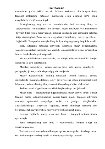 Ilmiybaza.uz 
tomonidan yo‘naltirilib qurildi. Muzey xodimlari olib borgan ilmiy 
tadqiqot ishlarining natijalari matbuotda e’lon qilingan ko‘p sonli 
maqolalarda o‘z ifodasini topdi. 
Muzeylarning eng mo‘xim masalalaridan biri ularning ilmiy — 
tadqiqotchilik faoliyatlaridir. Bu faoliyat orqali muzeylar o‘z manbalarini 
boyitish bilan birga muzeylardagi ashyolar vositasida tarix qirralarini ochishga 
katga xizmat qiladi. Zero muzey ashyolari o‘tmishning jonsiz guvohlari, 
hujjatlaridir. Tadqiqotlar muzeylar ilmiy faoliyatining eng asosiy bo‘g‘inlaridandir. 
Ilmiy tadqiqotlar natijasida ashyolarni ta’mirlash, muzey kolleksiyalarini 
saqlash va qo‘riqlash ekspozitsiyalar yaratish, tomoshabinlarga xizmat ko‘rsatish va 
boshqa harakatlar darajasi aniqlanadi. 
Muzey polufunksional muassasadir, shu tufayli uning tadqiqotchilik darajasi 
ham keng va ko‘p xarakterlidir. 
Masalan, ekspozitsiya —nafaqat maxsus ilmiy, balki muzey, psixologik —
pedagogik, ijtimoiy va boshqa tadqiqotlar natijasidir. 
Muzey tadqiqotchilik ishining 
murakkab tomoni shundaki tarmoq 
muzeylarida (masalan, adabiyot, tabiiy, tarixiy) o‘sha sohani mukammal bilish 
bilan muzeyshunoslikning ilmiy asoslarini ham chuqur bilish talab etiladi. 
Turli soxalarni o‘rganish muzey ishini rivojlantirishga mo‘ljallanadi. 
Muzey ilmiy — tadqiqotchiligi diqqat markazida muzey ashyosi turadi. Bundan 
tadqiqot muzey tadqiqotchiligining maxsus turiga kiradi. Tadqiqot ashyoning 
manbaiy 
qimmatini 
aniqlashga, 
tabiat 
va 
jamiyat 
rivojlanishini 
xujjatlashtirishga, ashyolarni saqlashga, hamda bilimlarga manbaviy asos 
bo‘lishga, estetik zavq berishga, hissiyot uyg‘otishga xizmat qiladi. 
Keyingi vaqtlarda muzeyga maxsus ilmiy — tadqiqot instituti sifatida 
qaralmoqda. 
Tarix muzeylarining ham ilmiy — tadqiqotchilik faoliyati o‘ziga xos 
xususiyatlarga ega. 
Tarix muzeylari muzeyshunoslikning o‘ziga xos xususiyatlari bilan birga umum 
tarix fanlarining o‘zaro bog‘lanishi va umumiy qarashlariga tayanadi. 
