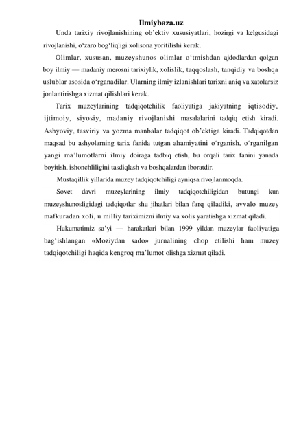 Ilmiybaza.uz 
Unda tarixiy rivojlanishining ob’ektiv xususiyatlari, hozirgi va kelgusidagi 
rivojlanishi, o‘zaro bog‘liqligi xolisona yoritilishi kerak. 
Olimlar, xususan, muzeyshunos olimlar o‘tmishdan ajdodlardan qolgan 
boy ilmiy — madaniy merosni tarixiylik, xolislik, taqqoslash, tanqidiy va boshqa 
uslublar asosida o‘rganadilar. Ularning ilmiy izlanishlari tarixni aniq va xatolarsiz 
jonlantirishga xizmat qilishlari kerak. 
Tarix muzeylarining tadqiqotchilik faoliyatiga jakiyatning iqtisodiy, 
ijtimoiy, siyosiy, madaniy rivojlanishi masalalarini tadqiq etish kiradi. 
Ashyoviy, tasviriy va yozma manbalar tadqiqot ob’ektiga kiradi. Tadqiqotdan 
maqsad bu ashyolarning tarix fanida tutgan ahamiyatini o‘rganish, o‘rganilgan 
yangi ma’lumotlarni ilmiy doiraga tadbiq etish, bu orqali tarix fanini yanada 
boyitish, ishonchliligini tasdiqlash va boshqalardan iboratdir. 
Mustaqillik yillarida muzey tadqiqotchiligi ayniqsa rivojlanmoqda. 
Sovet 
davri 
muzeylarining 
ilmiy 
tadqiqotchiligidan 
butungi 
kun 
muzeyshunosligidagi tadqiqotlar shu jihatlari bilan farq qiladiki, avvalo muzey 
mafkuradan xoli, u milliy tariximizni ilmiy va xolis yaratishga xizmat qiladi. 
Hukumatimiz sa’yi — harakatlari bilan 1999 yildan muzeylar faoliyatiga 
bag‘ishlangan «Moziydan sado» jurnalining chop etilishi ham muzey 
tadqiqotchiligi haqida kengroq ma’lumot olishga xizmat qiladi. 
 
 
